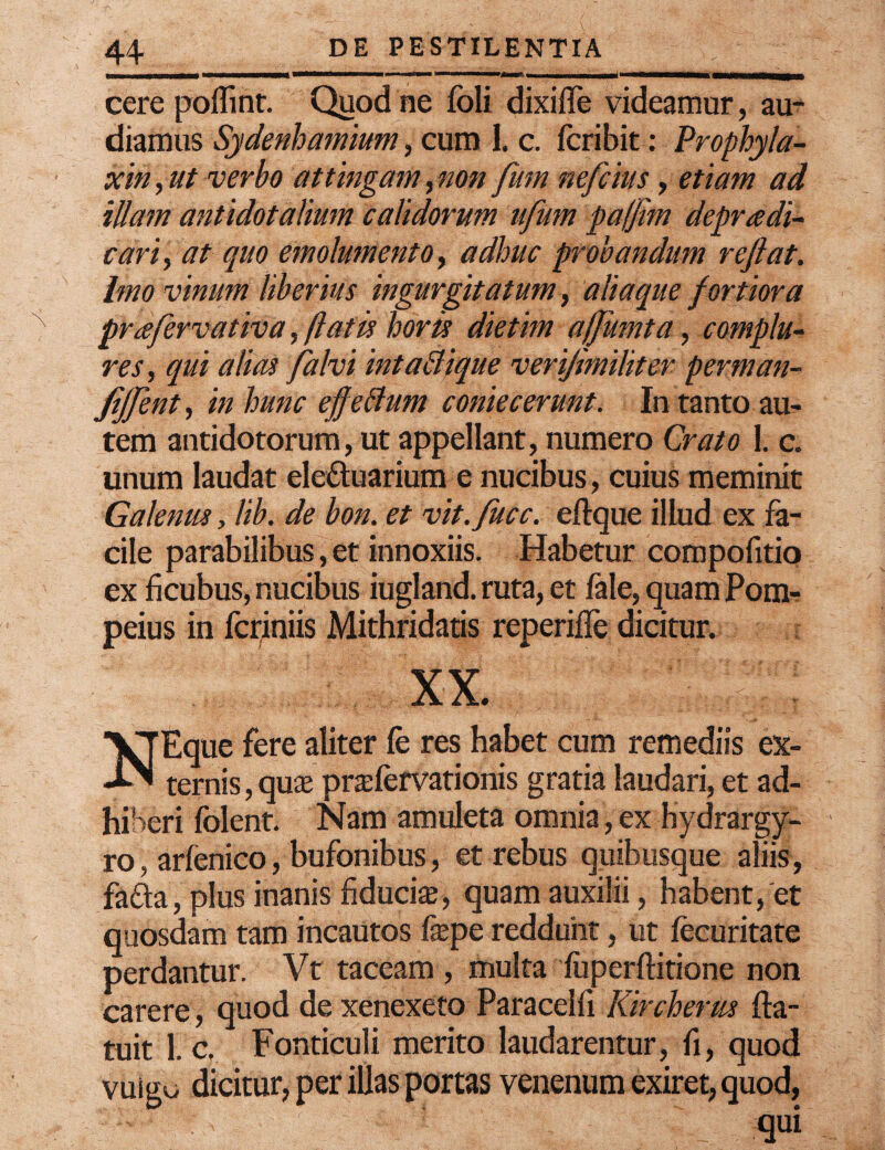 cere poflint. Quod ne fbli dixiffe videamur, au¬ diamus Sydenhamium, cum I. c. fcribit: Prophyla- xin, ut verbo attingam, non fum nefcius, etiam ad illam antidotalium calidorum ufum pa/Jim depradi- cari, at quo emolumento, adhuc probandum reflat, imo vinum liberius ingurgitatum, aliaque fortiora prafervativa, flatis horis dietim affumta, complu¬ res, qui alias falvi inta&ique verijimiliter perman- JiJfent, in hunc effeftum coniecerunt. In tanto au¬ tem antidotorum, ut appellant, numero Orato L c. unum laudat ele&uarium e nucibus, cuius meminit Galenus, lib. de bon. et vit.fucc. eftque illud ex fa¬ cile parabilibus, et innoxiis. Habetur compofitio ex ficubus, nucibus iugland. ruta, et fale, quam Pom¬ peius in fcriniis Mithridatis reperifle dicitur. XX. le fere aliter fe res habet cum remediis ex¬ ternis , quas prsfervationis gratia laudari, et ad¬ hiberi folent. Nam amuleta omnia, ex hydrargy- ro, arfenico, bufonibus, et rebus quibusque aliis, fafta, plus inanis fiducias, quam auxilii, habent, et quosdam tam incautos fepe reddunt, ut lecuritate perdantur. Vt taceam , multa luperftitione non carere, quod de xenexeto Paracelfi Kircherus fta- tuit 1. c, Fonticuli merito laudarentur, fi, quod vulgo dicitur, per illas portas venenum exiret, quod, ; - qui