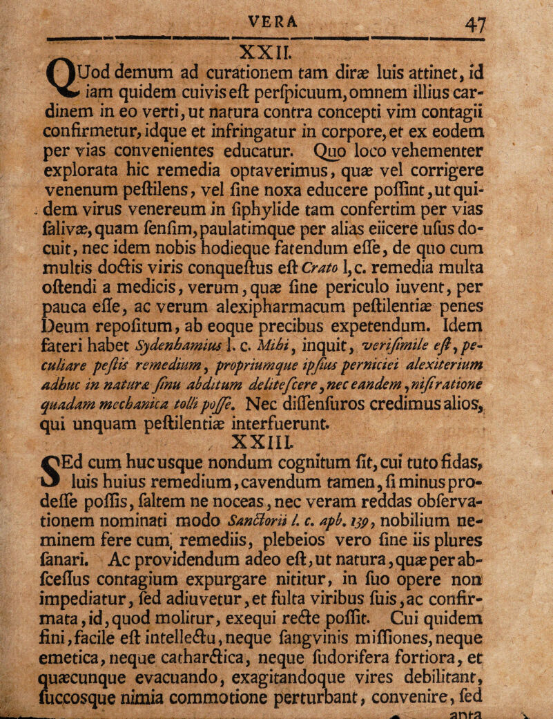 XXII. Uod demum ad curationem tam dirae luis attinet, id v iam quidem cuivis eft perfpicuum, omnem illius car¬ dinem in eo verti, ut natura contra concepti vim contagii confirmetur, idque et infringatur in corpore, et ex eodem per vias convenientes educatur. Quo loco vehementer explorata hic remedia optaverimus, quae vel corrigere venenum peftilens, vel fine noxa educere pofiint, ut qui- . dem virus venereum in fiphyiide tam confertim per vias falivae,quam fenfim, paulatimque per alias eiicere ufus do¬ cuit, nec idem nobis hodieque fatendum effe, de quo cum multis do&is viris conqueftus eft Crato l,c. remedia multa oftendi a medicis, verum, quae fine periculo iuvent, per pauca effe, ac verum alexipharmacum peftilentiae penes Deum repofitum, ab eoque precibus expetendum. Idem fateri habet Sydenhamius 1. c. Mihi, inquit, 'veriftmils e fi, pe¬ culiare pefiis remedium, propriumque ipfius perniciei dlexiterium adhuc innatura finu abditum delitefcere, nec eandem ,nifiratione quadam mechanica tolli poj/e. Nec diffenfuros credimus alios, qui unquam peftilentiae interfuerunt. XXIIL SEd cum hucusque nondum cognitum fit, cui tuto fidas, luis huius remedium,cavendum tamen, fi minuspro- defie poffis, faltem ne noceas,nec veram reddas obferva- tionem nominati modo Sanclorh l. c. apb, m, nobilium ne¬ minem fere cum, remediis, plebeios vero fine iis plures fanari. Ac providendum adeo eft, ut natura, qua? per ab- fceffus contagium expurgare nititur, in fuo opere non impediatur, fed adiuvetur,et fulta viribus fuis,ac confir¬ mata , id, quod molitur, exequi refie poflit. Cui quidem fini,facile eft intelle&u,neque fangvinis mifliones,neque emetica, neque cachar&ica, neque fudorifera fortiora, et quaecunque evacuando, exagitandoque vires debilitant, fuccosque nimia commotione perturbant, convenire, fed