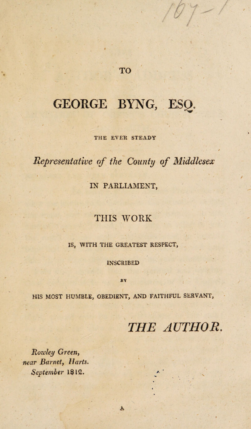 GEORGE BYNG, ESQ. / I THE EVER STEADY Representative of the County of Middlesex ' - . IN PARLIAMENT, / r THIS WORK \ < ' - VI, ' I IS, WITH THE GREATEST RESPECT, INSCRIBED BY HIS MOST HUMBLE, OBEDIENT, AND FAITHFUL SERVANT, THE AUTHOR Rowley Green, near Barnet, Harts. September 1812. '