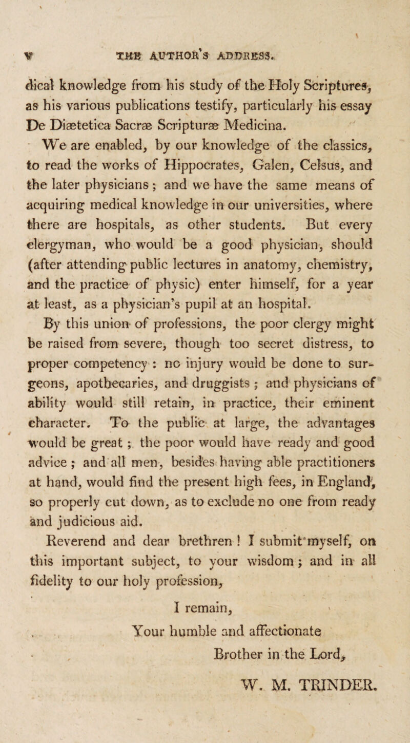 » t dical knowledge from his study of the Holy Scriptures, as his various publications testify, particularly his essay De Diastetica Sacrae Scripturae Medicina. We are enabled, by our knowledge of the classics, to read the works of Hippocrates, Galen, Celsus, and the later physicians; and we have the same means of acquiring medical knowledge in our universities, where there are hospitals, as other students. But every clergyman, who would be a good physician, should (after attending public lectures in anatomy, chemistry, and the practice of physic) enter himself, for a year at least, as a physician’s pupil at an hospital. By this union of professions, the poor clergy might be raised from severe, though too secret distress, to proper competency : no injury would be done to sur¬ geons, apothecaries, and druggists ; and physicians of ability would still retain, in practice, their eminent character. To the public at large, the advantages would be great ; the poor would have ready and good advice ; and all men, besides having able practitioners at hand, would find the present high fees, in England, so properly cut down, as to exclude no one from ready and judicious aid. Reverend and dear brethren ! I submit'myself, on this important subject, to your wisdom ; and in all fidelity to our holy profession, I remain. Your humble and affectionate v t t * i Brother in the Lord, W. M. TRINDER.