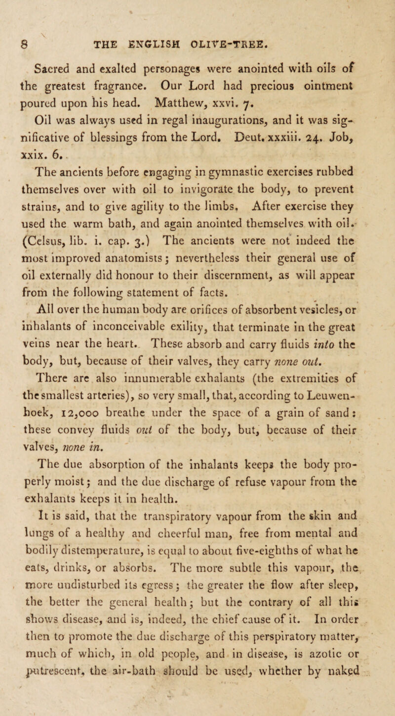 Sacred and exalted personages were anointed with oils of the greatest fragrance. Our Lord had precious ointment poured upon his head. Matthew, xxvi. 7. Oil was always used in regal inaugurations, and it was sig¬ nificative of blessings from the Lord. Deut. xxxiii. 24. Job, xxix. 6. The ancients before engaging in gymnastic exercises rubbed themselves over with oil to invigorate the body, to prevent strains, and to give agility to the limbs. After exercise they used the warm bath, and again anointed themselves with oil. (Celsus, lib. i. cap. 3.) The ancients were not indeed the most improved anatomists ; nevertheless their general use of oil externally did honour to their discernment, as will appear from the following statement of facts. All over the human body are orifices of absorbent vesicles, or inhalants of inconceivable exility, that terminate in the great veins near the heart. These absorb and carry fluids into the body, but, because of their valves, they carry none out. There are also innumerable exhalants (the extremities of the smallest arteries), so very small, that, according to Leuwen- hoek, 12,000 breathe under the space of a grain of sand: these convey fluids out of the body, but, because of their valves, none in. The due absorption of the inhalants keeps the body pro¬ perly moist; and the due discharge of refuse vapour from the exhalants keeps it in health. It is said, that the transpiratory vapour from the skin and lungs of a healthy and cheerful man, free from mental and bodily distemperature, is equal to about five-eighths of what he eats, drinks, or absorbs. The more subtle this vapour, the more undisturbed its egress; the greater the flow after sleep, the better the general health; but the contrary of all this shows disease, and is, indeed, the chief cause of it. In order then to promote the due discharge of this perspiratory matter, much of which, in old people, and in disease, is azotic or jmtrescenU the air-bath should be used, whether by naked