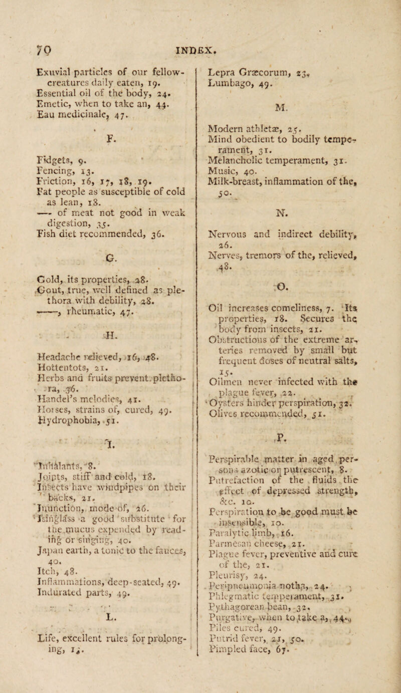 70 INDEX. Exuvial particles of our fellow- creatures daily eaten, 19. Essential oil of the body, 24. Emetic, when to take an, 44. Eau medicinalc, 47. . F. Fidgets, 9. Fencing, 13. Friction, 16, 17, 18, 19. Fat people as susceptible of cold as lean, 18. — of meat not good in weak digestion, 35. Fish diet recommended, 36. G. Gold, its properties, 28. Gout, true, well defined as ple¬ thora With debility, 28. -——, rheumatic, 47. FI. Headache relieved, 16, 48. Hottentots, si. Herbs and fruits prevent, pletho¬ ra, 3?6. Handel’s melodies, 41. Horses, strains of, cured, 49. Hydrophobia, .51. % 'I. Inhalants, 8. Jojpts, stiiT and cold, 18. Injects have windpipes on their backs, 2i. Inunction, mode of, 26. •Isinglass a good substitute for tne.mucus expended by read¬ ing or 'singing, 40. Japan earth, a tonic to the fauces, 40. Itch, 48. Inflammations, deep-seated, 49. Indurated parts, 49. ... * . • - , %.. ' 1 L. Life, excellent rules for prolong¬ ing, 1;. Lepra Grascorum, 23, Lumbago, 49. i \ M. Modern athletae, 25. Mind obedient to bodily tempe¬ rament, 31. Melancholic temperament, 31. Music, 40. Milk-breast, inflammation of the, jo. N. Nervous and indirect debility, 26. Nerves, tremors of the, relieved, 48. O. Oil increases comeliness, 7. Its properties, r8. Secures the body from insects, 21. Obstructions of the extreme ar, teries removed by small but frequent doses of neutral salts, }S• Oilmen never infected with ihi* plague fever, 22. t ' Oysters hinder perspiration, 32. Olives recommended, 51. p . r * • Perspirable matter in aged per¬ sons azotic or putrescent, 8. Putrefaction the fluids the effect of depressed strength. Si c. IQ. Perspiration to be good must be insensible, 10. Paralytic limb, 16. Parmesan cheese, 21. Plague fever, preventive and cure of the, 21. Pleurisy, 24. Peripneumonia notha, 24. Phlegmatic temperament, 31. Pythagorean bean, 32, Purgative, when to Jake a, 44.^ Plies cured, 49. Putrid fever, 21, 50. Pimpled face, 67.