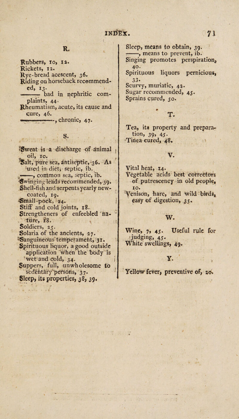 IKtfEx. Rubbers, 10, ia. Rickets, 12. Rye-bread acescent, 36. Riding on horseback recommend¬ ed, 13. -- bad in nephritic com¬ plaints, 44. Rheumatism, acute, its cause and pure, 46, ■■■■■ ■ ,. ' -, chronic, 47. $ ■ t - ' • - • » ' .. • ? • ? -Sweat is a discharge of animal : * oil, 10. f TSalt, pure sea, antiseptic, 36. As used in dietj septic, ib. t«—, common sea, septic, ib. ^Swingingleads recommended, 39. Shell-fish and serpents yearly new- coated, 19. ^mall-pock, 24. i Stiff and cold joints, 18. Strengtheners pf enfeebled na- “ . lure, f8, y Soldiers, 25. Solaria of the ancients, 27. ^Sanguineous temperament, 31. Spirituous liquor, a good outside application when the body is wet and cold, 34. Suppers, full, unwholesome to sedefitafy!4pers6ns, 37. Sleep, its properties, 38, 39. 11 Sleep, means to obtain, 39. --, means to prevent, ib. Singing promotes perspiration* 40. Spirituous liquors pernicious, 33. Scurvy, muriatic, 42. Sugar recommended, 45. Sprains cured, 50. 0 T. • f Tea, its property and preparat¬ ion, 39, 45- Tinea cured, 48. V. a • Vital heat, 14. Vegetable acids best correctors of putrescency in old people, 10. Venison, hare, and wild birds, easy of digestion, 35. W. Wine, 7, 45. Useful rule for 'judging, 45. White swellings, 49. Yellow fever, preventive of, 20* \ \ ;