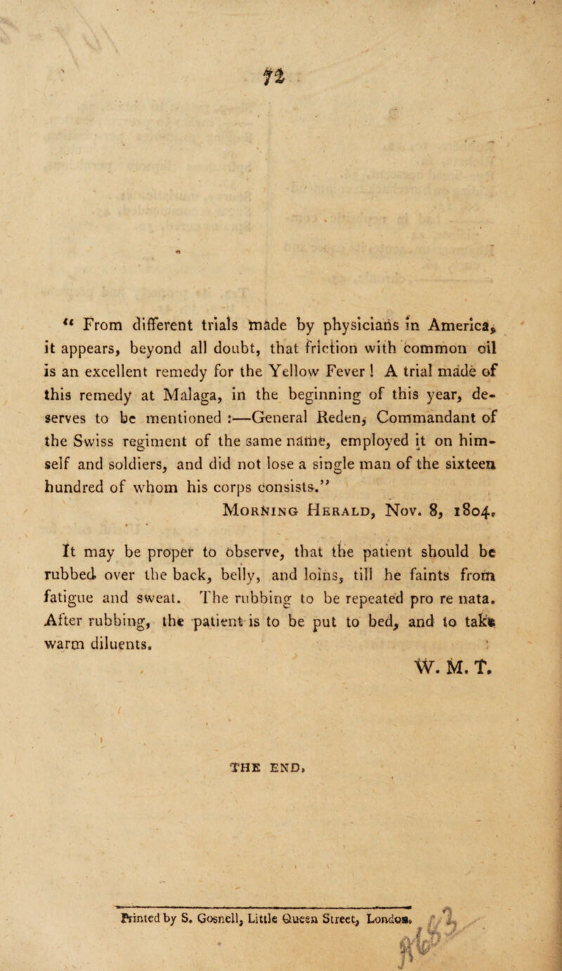 it appears, beyond all doubt, that friction with common oil is an excellent remedy for the Yellow Fever ! A trial made of this remedy at Malaga, in the beginning of this year, de¬ serves to be mentioned :—General Reden, Commandant of the Swiss regiment of the same name, employed it on him¬ self and soldiers, and did not lose a single man of the sixteen hundred of whom his corps consists.’' Morning Herald, Nov. 8, 1804, * • • t > It may be proper to observe, that the patient should be rubbed over the back, belly, and loins, till he faints from fatigue and sweat. The rubbing to be repeated pro re nata. After rubbing, the patient is to be put to bed, and to takfc warm diluents. W. M. T. ( THE END, Printed by S. Gosnell, Little Queen Street, Londo»v