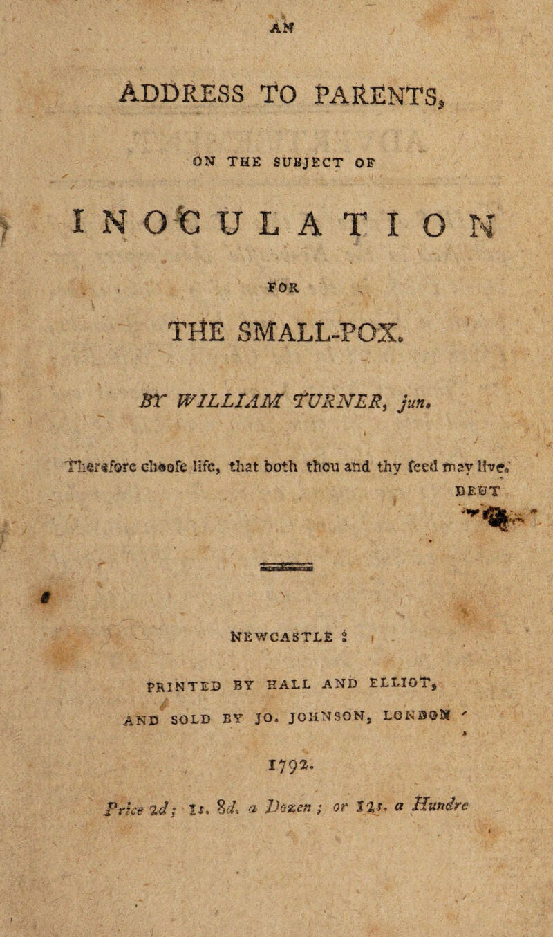 ADDRESS TO PARENTS, ON THE SUBJECT OF I N Q t: U L A T I O N FOR THE SMALL-POX. ST WILLIAM TURNER, jun. Thersfore ohsofe life, that both thou and thy feed rrav live* DF.SJT NEWCASTLE i PRINTED BY HALL AND ELLIOT, AND SOLD BY JO. JOHNSON, LONSOSf ' * 1792. Price 2d; Is. %d, a Dozen ; or 12s. a Hunirc