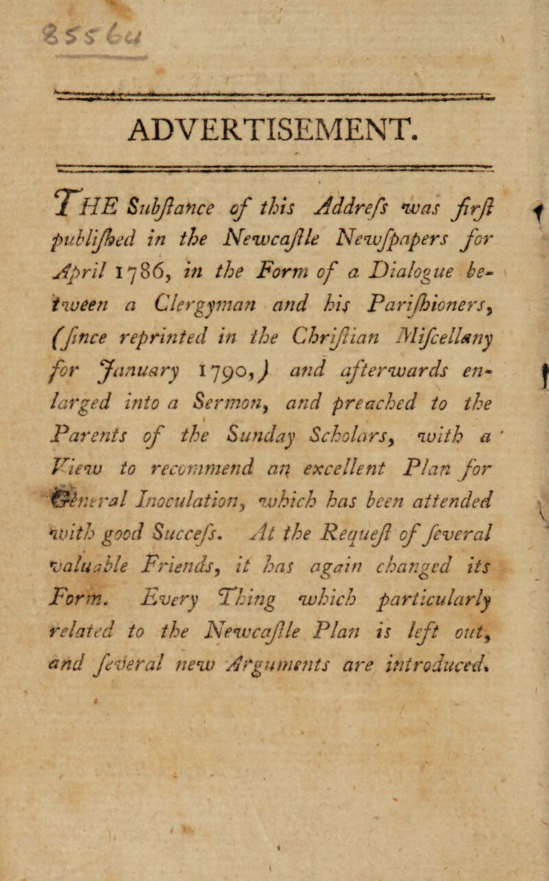 ADVERTISEMENT. s. THE Subfance of this Addrefs was firjl publjhed in the Newcafle Newfpapers for April 1786, in the Form of a Dialogue be¬ tween a Clergyman and his Parifhioners, (Jmce reprinted in the Chrifiian MifcelUny for January 1790,^ atid afterwards en¬ larged into a Sermon, and preached to the i . Parents of the Sunday Scholars> with a * View to recommend ar\ excellent Plan for ntral Inoculation, which has been attended with good Succefs. At the Requef of feveral valuable Friends, it has again changed its Form.. Every Fling which particularly related to the Newcaf le Plan is lft out, and feveral new Arguments are introduced.