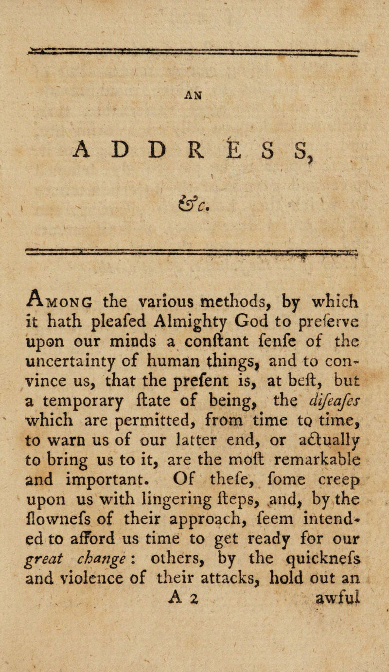 AN ADDRESS, \ &C, - ■« . . .... .. ' 1 >T w7 V Among the various methods, by which it hath pleafed Almighty God to preferve upon our minds a conftant fenfe of the uncertainty of human things, and to con* vince us, that the prefent is, at belt, but a temporary ftate of being, the difeafes which are permitted, from time tQ time, to warn us of our latter end, or actually to bring us to it, are the moft remarkable and important. Of thefe, fome creep upon us with lingering Iteps, and, by the llownefs of their approach, feem intend¬ ed to afford us time to get ready for our great change: others, by the quicknefs and violence of their attacks, hold out an A 2 awful