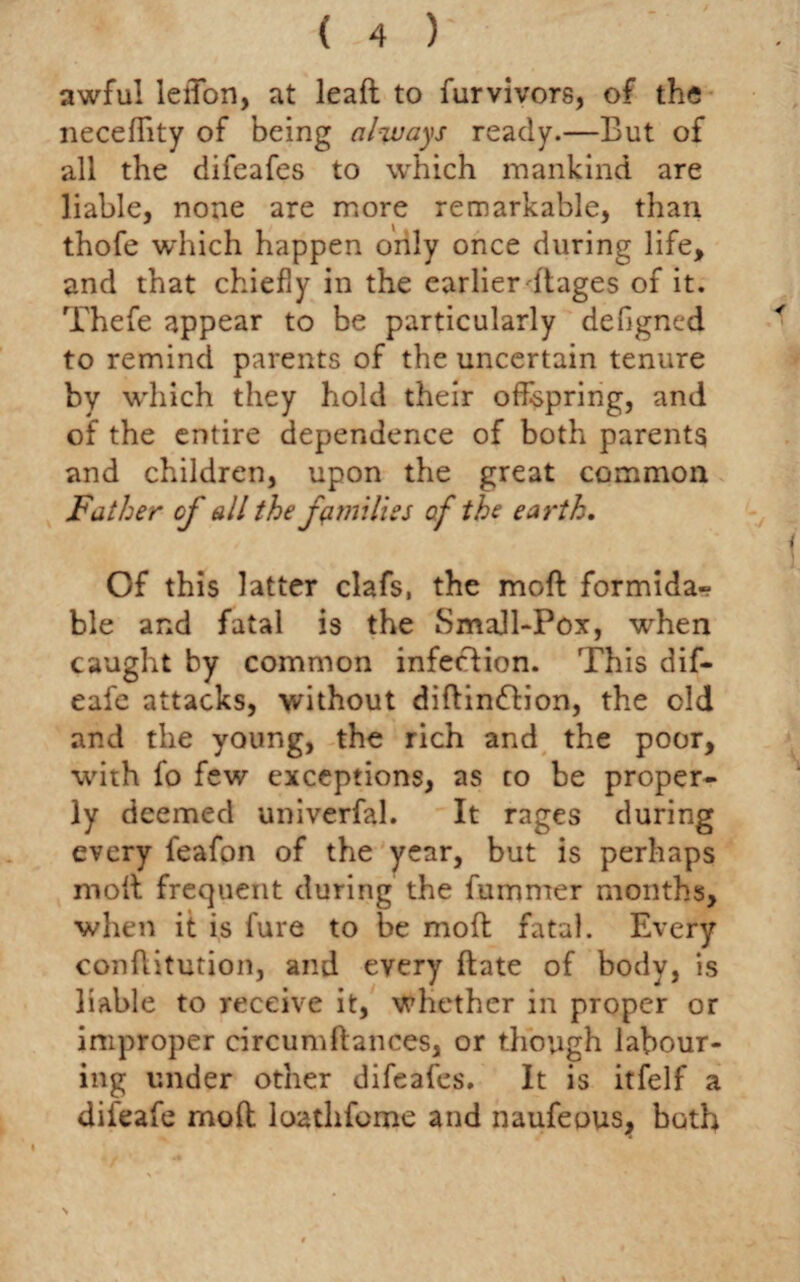 awful leiTon, at leaft to furvivors, of the neceffity of being always ready.—But of all the difeafes to which mankind are liable, none are more remarkable, than thofe which happen only once during life, and that chiefly in the earlier dages of it. Thefe appear to be particularly defigncd to remind parents of the uncertain tenure by which they hold their offspring, and of the entire dependence of both parents and children, upon the great common Father of all the families of the earth. Of this latter clafs, the mod formida¬ ble and fatal is the Small-Pox, when caught by common infection. This dif- eafe attacks, without diftin&ion, the old and the young, the rich and the poor, with fo few exceptions, as to be proper¬ ly deemed univcrfal. It rages during every feafon of the year, but is perhaps moft frequent during the fummer months, when it is fure to be mod fatal. Every conditution, and every date of body, is liable to receive it, whether in proper or improper circumdances, or though labour¬ ing under other difeafes. It is itfelf a difeafe mod loatlifome and naufeous,, both