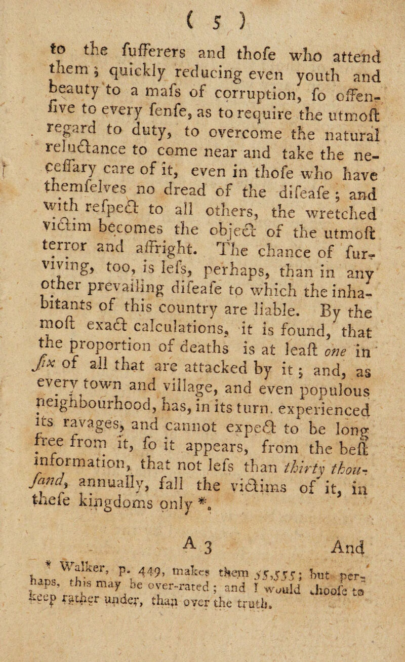 to the fuiTerers and thofe who attend them 5 quickly reducing even youth and beauty to a nnafs of corruption, fo offen- uve to every fenfe, as to reo^ire the utmoft - regard to duty, to overcome the natural reludance to come near and take the ne- ceffary care of it, even in thofe who have themfelves no dread of the difeafe ; and wn i refped to all others, the wretched victim becomes the object of the utmoft terror and affright. The chance of fur. viving, too, is lets, perhaps, than in any other prevailing diieafe to which the inha¬ bitants of this country are liable. By the moft exad calculations, it is found,” that the proportion of deaths is at leaft one in JIX ok are attacked by it; and, as every town and village, and even populous neighbourhood, has, in its turn, experienced its ravages, and cannot exped to be long- free from it, fo it appears, from the beft information, that not lefs than thirty thou- fund, annually, fall the vidims of'it, in t-nefe kingdoms only A And bl^?er’ p‘, 449’ makcs tke-m 55,5555 hut per-' and !w““ld Jioofeta t-eep rather under, thap over the truth.