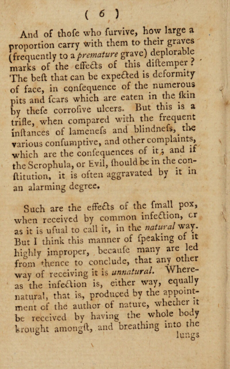 And of thofe who furvive, how large a proportion carry with them to their graves (frequently to a premature grave) deplorable marks of the efFeds of this diftemper ? The beft that can be expe&ed is deformity of face, in cqnfequence of the numerous pits and fears which are eaten in the lkin by thefe corrofive ulcers. But this is a trifle, when compared with the frequent inftances of lamenefs and blindnefs, tne various confumptive, and other complaints, which are the confequences of it* and it the Scrophula, or hvil, fhould be in the con¬ stitution, it is often aggravated by it in an alarming degree. Such are the effefts of the fmall pox, when received by common infection, cr as it is ufual to call it, in the natural way. But I think this manner of fpeakmg ol it highly improper, becaufe many are led from thence to conclude, that any other way of receiving it is unnatural. Where¬ as the infection is, either way, equally natural, that is, produced by the appoint¬ ment of the author of nature, whether it be received by having the whole body brought amongft, and breathing into t le b lungs