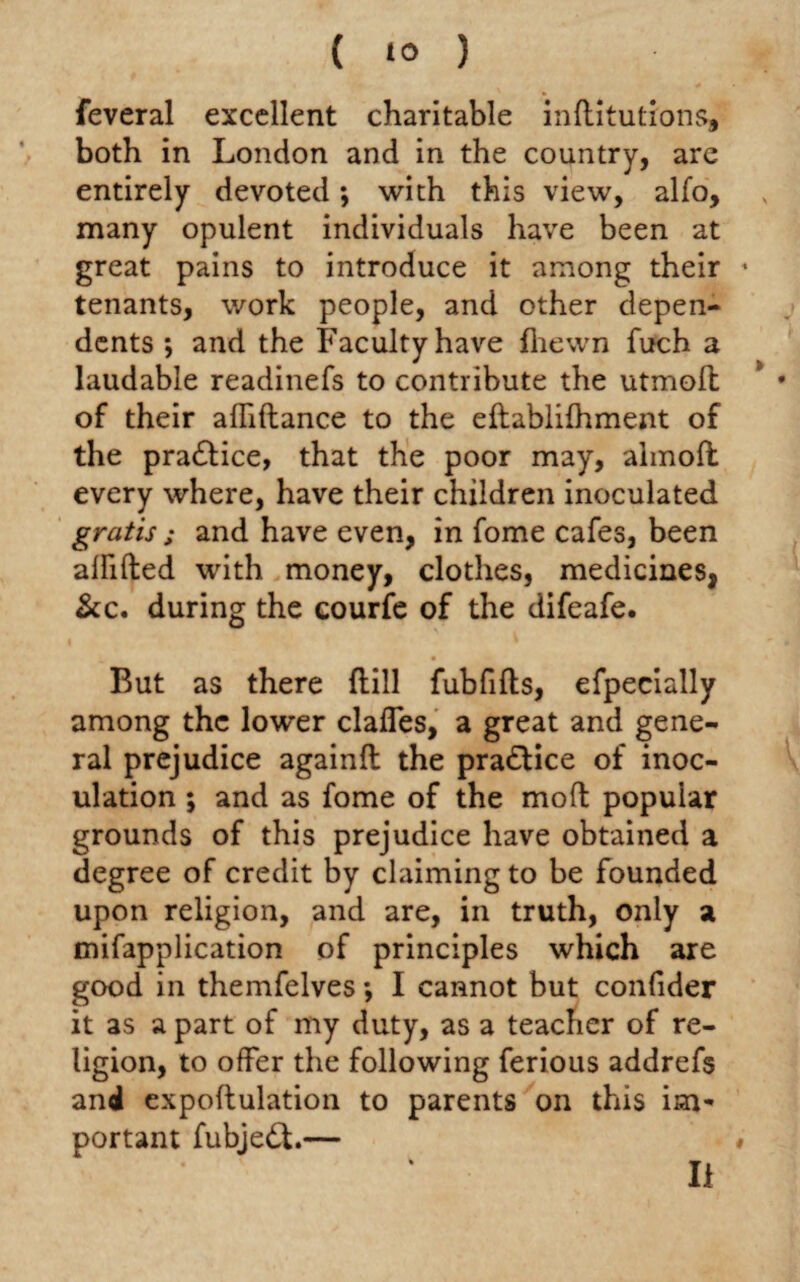 feveral excellent charitable inditutions, both in London and in the country, are entirely devoted; with this view, alfo, many opulent individuals have been at great pains to introduce it among their * tenants, work people, and other depen¬ dents ; and the Faculty have fhewn fuch a laudable readinefs to contribute the utmoft * * of their affiftance to the eftablifhment of the pra&ice, that the poor may, almoft every where, have their children inoculated gratis; and have even, in fome cafes, been affifted with money, clothes, medicines, &c. during the courfe of the difeafe. But as there dill fubfids, efpecially among the lower claffes, a great and gene¬ ral prejudice againft the practice of inoc¬ ulation ; and as fome of the mod popular grounds of this prejudice have obtained a degree of credit by claiming to be founded upon religion, and are, in truth, only a mifapplication of principles which are good in themfelves *, I cannot but confider it as a part of my duty, as a teacher of re¬ ligion, to offer the following ferious addrefs and expodulation to parents on this im¬ portant fubjedt.— # II