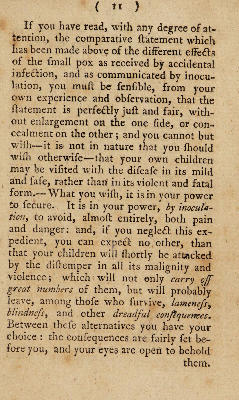 If you have read, with any degree of at- tendon, the comparative ftatement which has been made above of the different effects of the fmall pox as received by accidental infection, and as communicated by inocu¬ lation, you muff be fenfible, from your own experience and obfervation, that the ftatement is perfe&ly juft and fair, with¬ out enlargement on the one fide, or con¬ cealment on the other; and you cannot but wiih—it is not in nature that you fhould with otherwife—that your own children may be vifited with the difeafe in its mild and fafe, rather than in its violent and fatal form*—What you wifh, it is in your power to lecure. It is in your power, by inocula¬ tion > to avoid, almoft entirely, both pain and. danger: and, if you negledf this ex¬ pedient, you can expech no other, than that your children will fhortly be attacked by the diftemper in all its malignity and violence; which will not only carry off great numbers of them, but will probably leave, among thofe who furvive, lamenefs% blindnefs, and other dreadful conftquences. Between thefe alternatives you have your choice : the confequences are fairly fet be¬ fore you, and your eyes are open to behold them.