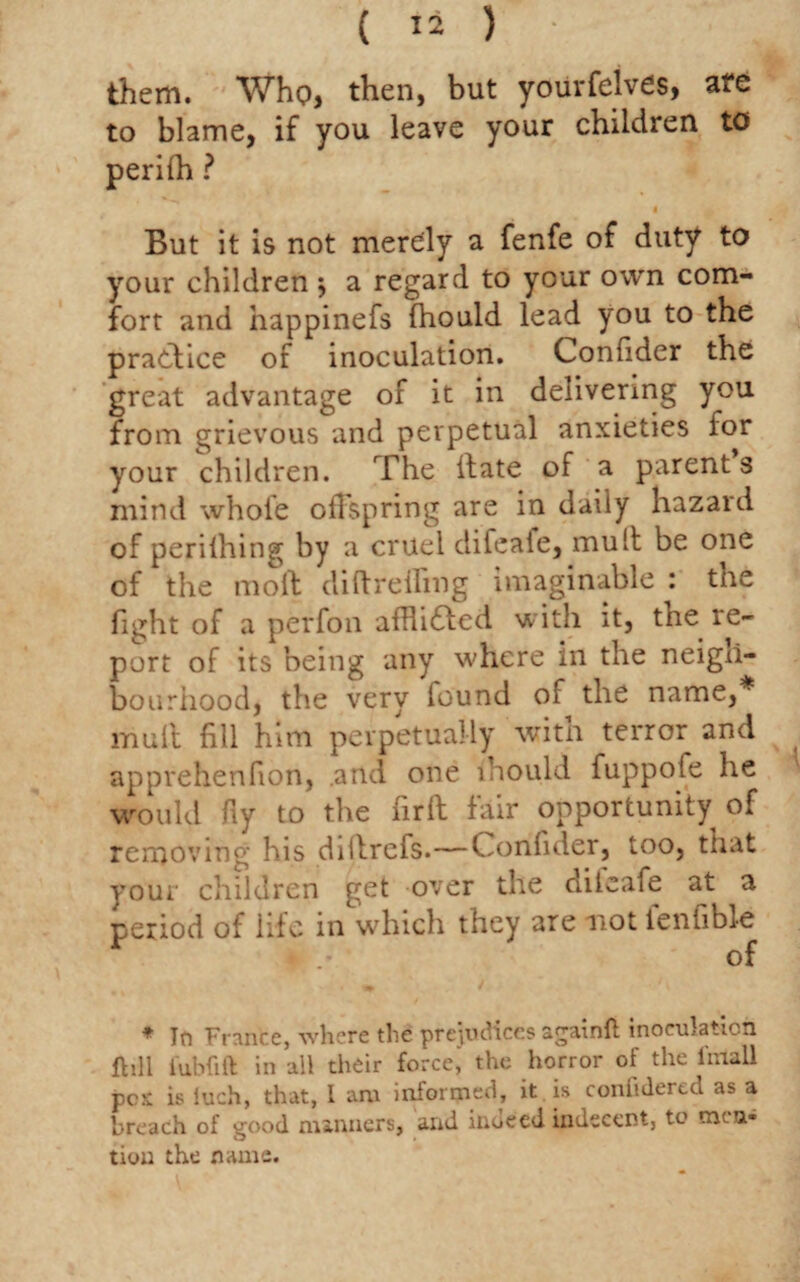 them. Who, then, but yourfelves, are to blame, if you leave your children to perifh ? i But it is not merely a fenfe of duty to your children 5 a regard to your own com¬ fort and happinefs fhould lead you to the practice of inoculation. Confider the great advantage of it in delivering you from grievous and perpetual anxieties for your children. The itate of a parents mind whole oilspring are in daily hazard of perilhing by a cruel difeafe, mult be one of the mo ft diftreiling imaginable : the fi^ht of a perfon afRi6ted with it, the re¬ port of its being any where in the neigh¬ bourhood, the very found of the name,* mull fill him perpetually with terror and apprehenfion, .and one lhould fuppofe he would fiy to the nrft fair opportunity of removing his diitrefs.—Confider, too, that your children get over the diieafe at a period of life in which they are mot fenfible of ♦ In France, where the prejudices againft inoculation flill l'ubfift in all their force,' the horror of the iinall pcs is iuch, that, I am informed, it is coniulered as a breach of good manners, and inueed indecent, to men¬ tion the name.