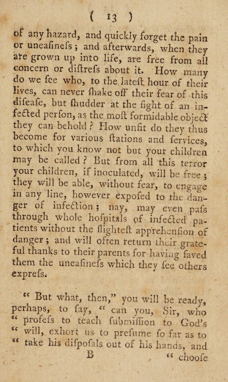 ( *3 ) of any hazard, and quickly forget the pain or uneafinefs; and afterwards, when they are grown up into life, are free from all concern or diftrefs about it. How many do we fee who, to the lateft hour of their lives, can never fhake off their fear of this difeafe, but fhudder at the fight of an in¬ fs fled perfon, as the moft formidable object they can behold ? How unfit do they thus become for various ftations and fervices, to which you know not but your children may be. called ? But from all this terror your children, if inoculated, will be free ; they will be able, without fear, to engage m any line, however expofed to the dan- g^r or infeiiion 5 nay, may even pais through \vhole hofpitals pf infe&ed pa- tients without the flighted: apprel.enfion of danger; and will often return their grate¬ ful thanks to their parents for having faved them the uneafinefs which they fee others exprefsi But Vvnat, tnen, you will be ready, perhaps, to fay, “ can you. Sir, who “ profefs to teach fubmiflion to Cod’s wiii, ex hoi t us- to preiume fo far as to take his difpofals out of his hands, and 1 B a choofe