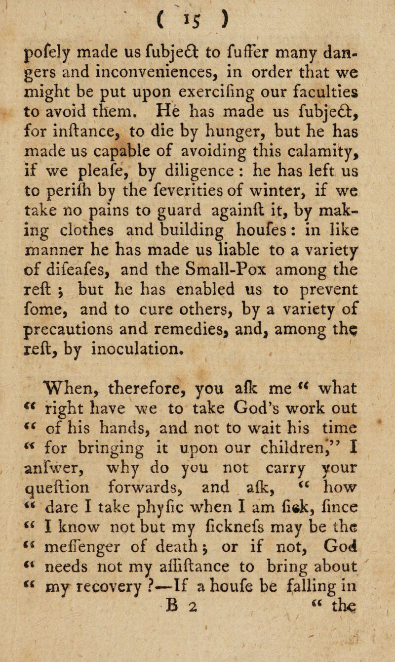 <15 ) pofely made us fubje£l to fufFer many dan¬ gers and inconveniences, in order that we might be put upon exerciling our faculties to avoid them. He has made us fubje<ft, for inftance, to die by hunger, but he has made us capable of avoiding this calamity, if we pleafe, by diligence : he has left us to periih by the feverities of winter, if we take no pains to guard againft it, by mak¬ ing clothes and building houfes: in like manner he has made us liable to a variety of difeafes, and the Small-Pox among the reft \ but he has enabled us to prevent fome, and to cure others, by a variety of precautions and remedies, and, among the reft, by inoculation. When, therefore, you alk me c< what f< right have we to take God’s work out u of his hands, and not to wait his time w for bringing it upon our children,” I anfwer, why do you not carry your queftion forwards, and alk, “ how “ dare I take phyfic when I am fittk, fince I know not but my ficknefs may be the f{ meflenger of death $ or if not, God “ needs not my afliftance to bring about “ my recovery ?-—If a houfe be falling in B 2 <c the