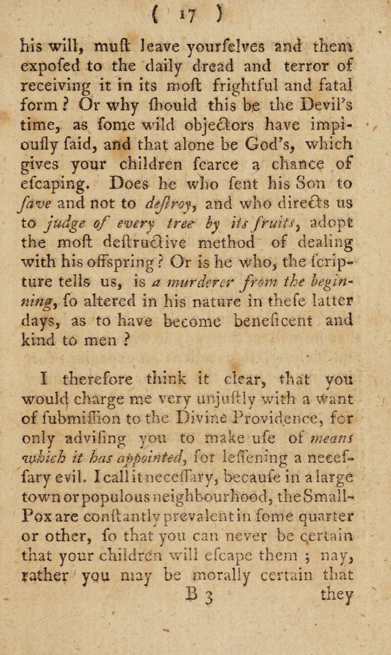 his will, mull leave yourfelves and them expofed to the daily dread and terror of receiving it in its roofl frightful and fatal form ? Or why {hould this be the Devil’s time, as fome wild objectors have impi- oufly faid, and that alone be God’s, which gives your children fcarce 3, chance of efcaping. Does he who fent his Son to five and not to dfiroy, and who dire£fs us to judge of every tree- by its fruits, adopt the moft deftructive method of dealing with his offspring ? Or is he who, the fcrip- ture tells us, is a murderer from the begin¬ nings, fo altered in his nature in thefe latter days, as to have become beneficent and kind to men ? I therefore think it clear, that you would charge me very unjuffly with a Want of fubmiffion to the Divine Providence, for only advifing you to make ufe of means which it has appointed\ for leflenmg a neeef- fary evil. Icallit neceffary, becaufe in a large town or populous neighbourhood, the Small- Pox are conftantlv prevalent in fome quarter or other, fo that you can never be qertain that your children will efcape them ; nay, father you may be morally certain that £ 3 they