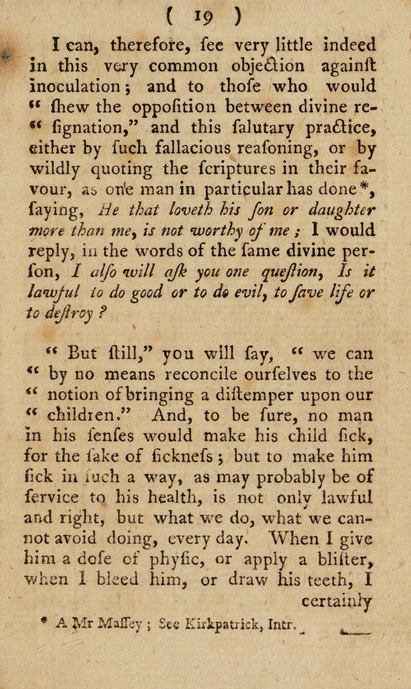 I can, therefore, fee very little indeed in this very common obje&ion againft inoculation; and to thofe who would (t fhew the oppofition between divine re- ,c fignation,” and this falutary practice, either by fuch fallacious reafoning, or by wildly quoting the fcriptures in their fa¬ vour, as on'e man in particular has done*, faying, He that loveth his fon or daughter move than mey is not worthy of me ; 1 would reply, in the words of the fame divine per- fon, I alfo will ajh you one quejlion, Is it lawjul to do gGod or to do evily to fave life or to dejlroy ? “ But ftill,” you will fay, cc we can *c by no means reconcile ourfelves to the notion of bringing a diltemper upon our “ childien.” And, to be fure, no man in his fenfes would make his child fick, for the fake of (icknefs ; but to make him fick in xuch a way, as may probably be of fervice to his health, is not onlv lawful and right, but what we do, what we can¬ not avoid doing, every day. When I give him a dcfe of phyfic, or apply a blilter, when 1 bleed him, or draw his teeth, I certainly * A Jrlr Mafiey \ See Kirkpatrick, Intr,