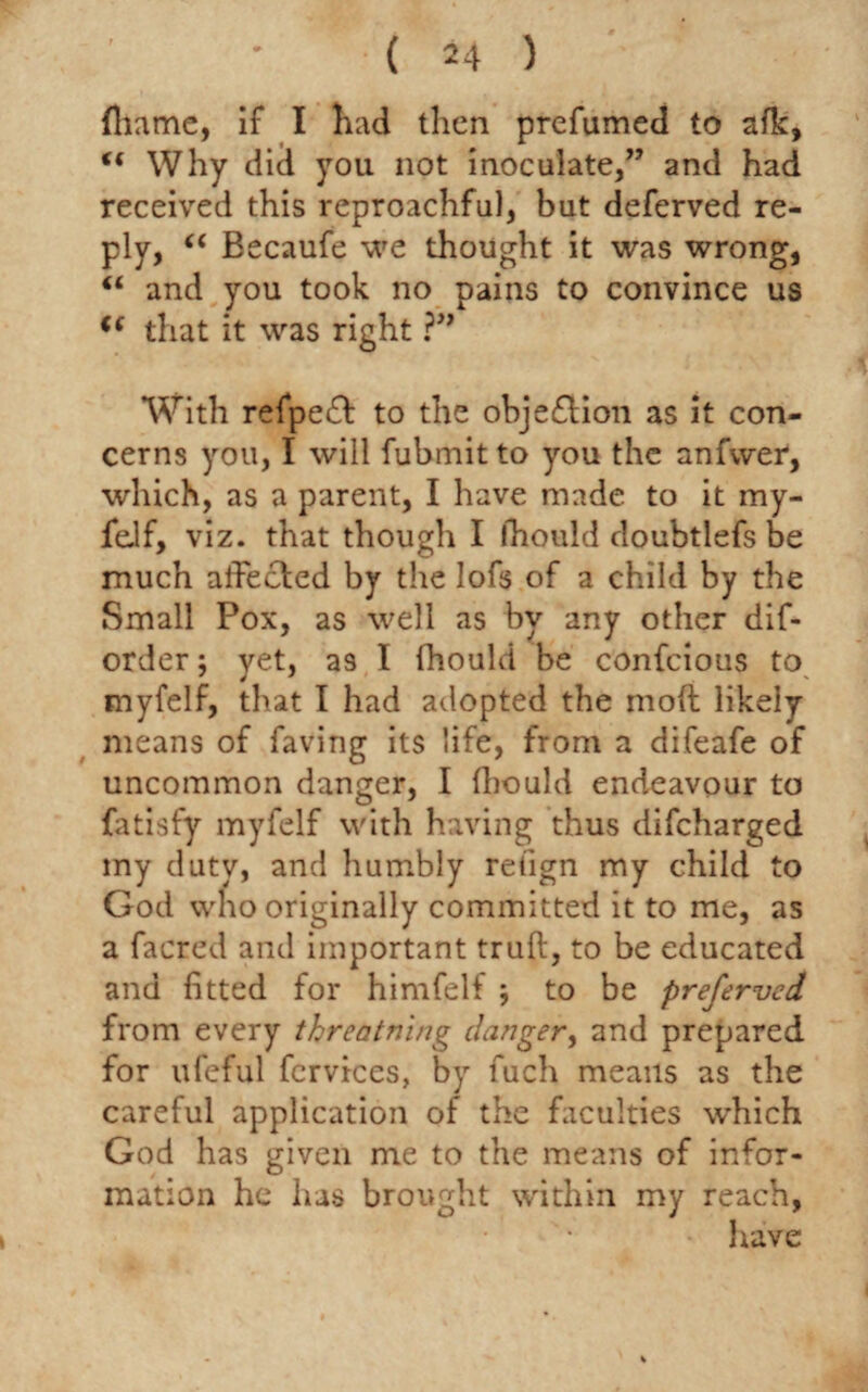 fhame, if I had then prefumed to afk, “ Why did you not inoculate,” and had received this reproachful, but deferved re¬ ply, u Becaufe we thought it was wrong, “ and you took no pains to convince us i( that it was right ?” With refpedf to the obje£lion as it con¬ cerns you, I will fubmit to you the anfwer, which, as a parent, I have made to it my- feif, viz. that though I fhould doubtlefs be much affected by the lofs of a child by the Small Pox, as well as by any other dif- order; yet, as I fhould be confcious to myfelf, that I had adopted the molt likely means of faving its life, from a difeafe of uncommon danger, I fhould endeavour to fatisfy myfelf with having thus difcharged my duty, and humbly retign my child to God who originally committed it to me, as a facred and important truft, to be educated and fitted for himfelf ; to be preferred from every threatning danger, and prepared for ufeful fcrvices, by fuch means as the careful application of the faculties which God has given me to the means of infor¬ mation he has brought within my reach, have