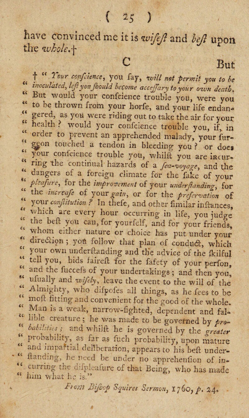 have convinced me it is ivi/ejt and left unon the whok.f & But (( f ^ Gui cov-fc’iencei you fay, ivill net permit you to be inoculated, Icjlyonjhould become accejjary to your own death. “ But would your confcience trouble you, were you *° thrown from your horfe, and your life endan* t{ as you were riding out to take the air for your “ health ? would your confcience trouble you, if, in order to prevent an apprehended malady, your fur- * ^e°n touched a tendon in bleeding you ? or doe* t your confcience trouble you, whilft you are incur- ^ ring the continual hazards of a Jeti-voyage^ and the ‘‘ dangers of a foreign climate for the fake of your J fboaf ire, for the improvement of your undetjia tiding, for “ the i^reafe of your gain, or for the prefervation of “ y°ur conjlitution ? In thefe, and other fimilar inftances, which are every hour occurring in life, you judge tt th£ heft you can, for yourfelf, and for your friends, ^ whom either nature or choice has put under your t( diieouon; you ioIIow that plan of conducft, which “ y°ur own underftanding and the advice of the fkilful t£ y°U) bids faireft for the fafety of your perfon, and the fuccefs of your undertakings ; and then you] ufually and wifely, leave the event to the will of the “ Almighty, who difpofes all things, as he fees to be “ moft fitting and convenient for the good of the whole. ;; ;Man is a weak, narrow-fighted, dependent and fa!- ^ lible creature ; he was made to be governed by pro-  babihtus; and whilft he is governed by the greater <£ Pr°hability, as far as fuch probability, upon mature t£ impaf tial deliberation, appears to his beft under¬ ftanding, he need be under no apprehenfion of in- cujiing the Qjfpleafure of that Being, who has made K him wliat ho is.” Item iJijhcp Sauires Sermon, 1760} p. 24*