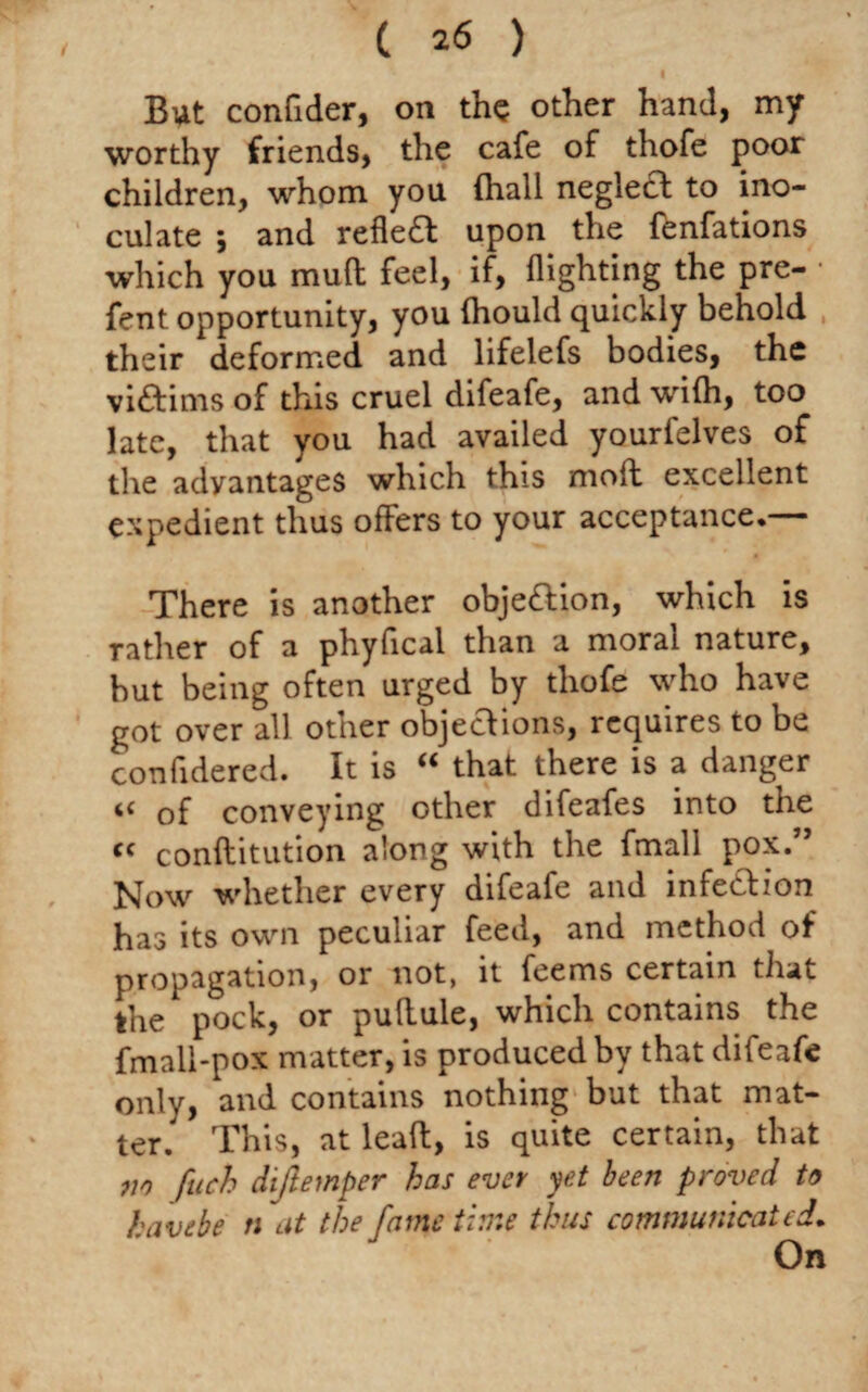 But confider, on the other hand, my worthy friends, the cafe of thofe poor children, whom you (hall neglect to ino¬ culate , and reflect upon the fenfations which you mult feel, if, flighting the pre- fent opportunity, you fhould quickly behold their deformed and lifelefs bodies, the victims of this cruel difeafe, and with, too late, that you had availed yourfelves of the advantages which this moft excellent expedient thus offers to your acceptance.— There is another objection, which is rather of a phyfical than a moral nature, but being often urged by thofe who have got over all other objections, requires to be confidered. It is “ that there is a danger “ of conveying other difeafes into the <f conflitution along with the fmall pox.” Now whether every difeafe and infe&ion has its own peculiar feed, and method of propagation, or not, it feems certain that the pock, or pultule, which contains the fmall-pox matter, is produced by that difeafe only, and contains nothing but that mat¬ ter.' This, at lead, is quite certain, that m fuch dijlemper has ever yet been proved to havtbe n at the fame time thus communicated.