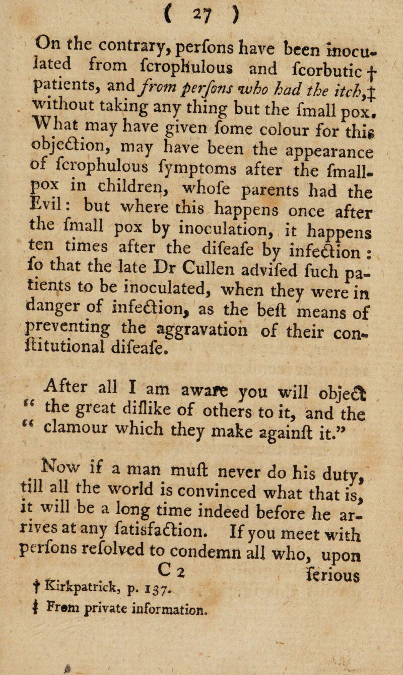 On the contrary, perfons have been inocu- iated from fcrophulous and fcorbutic f patients, and from perfons who had the itch,% without taking any thing but the fmall pox. hat may have given fome colour for this objection, may have been the appearance of fcrophulous fymptoms after the fmall- pox in children, whofe parents had the Evil: but where this happens once after the fmall pox by inoculation, it happens ten times after the difeafe by infedion ; fo that the late Dr Cullen advifed fuch pa¬ tients to be inoculated, when they were in danger of infedion, as the bed means of preventing the aggravation of their con- Ihtutional difeafe. After all I am aware you will objed t( the great diflike of others to it, and the clamour which they make againft it.,> . Kow if a man. mufl never do his duty, till all the world is convinced what that is, it will be a long time indeed before he ar¬ rives at any fatisfadion. If you meet with perfons refolved to condemn all who, upon t Kirkpatrick, r. f* ftri°US I Frem private information.