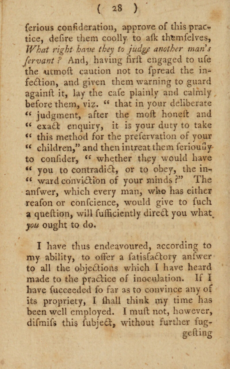 ( 2S ) ' ferious confederation, approve of this prac¬ tice, defire them coolly to afk th^mfelves, What right have they to judge another mail s fervant ? And, having firld engaged to ufe the utmoft caution not to fpread the in¬ fection, and given them warning to guard againft it, lay the cafe plainly and calmly before them, viz. “ that in your deliberate (( judgment, after the molt honeft and u exaCt enquiry, it is your duty to take i( this method for the prefervation of your u children,” and then intreat them feriouay to confider, (e whether they would have “ you to contradict:, or to obey, the in- (( ward conviCli'on of your minds ?” rIhe anfwer, which every man, who has either reafon or confcience, would give to iuch a queftion, will fuihciently direct you what. you ought to do. I have thus endeavoured, according to my ability, to offer a fatisfaCtory anfwer to all the objections which I have heard made to the practice of inoculation. If I have fuccceded fo far as to convince any of its propriety, I ihall think my time has been well employed. I muft not, however, difmifs this fubjeCt, without further lug- gefting