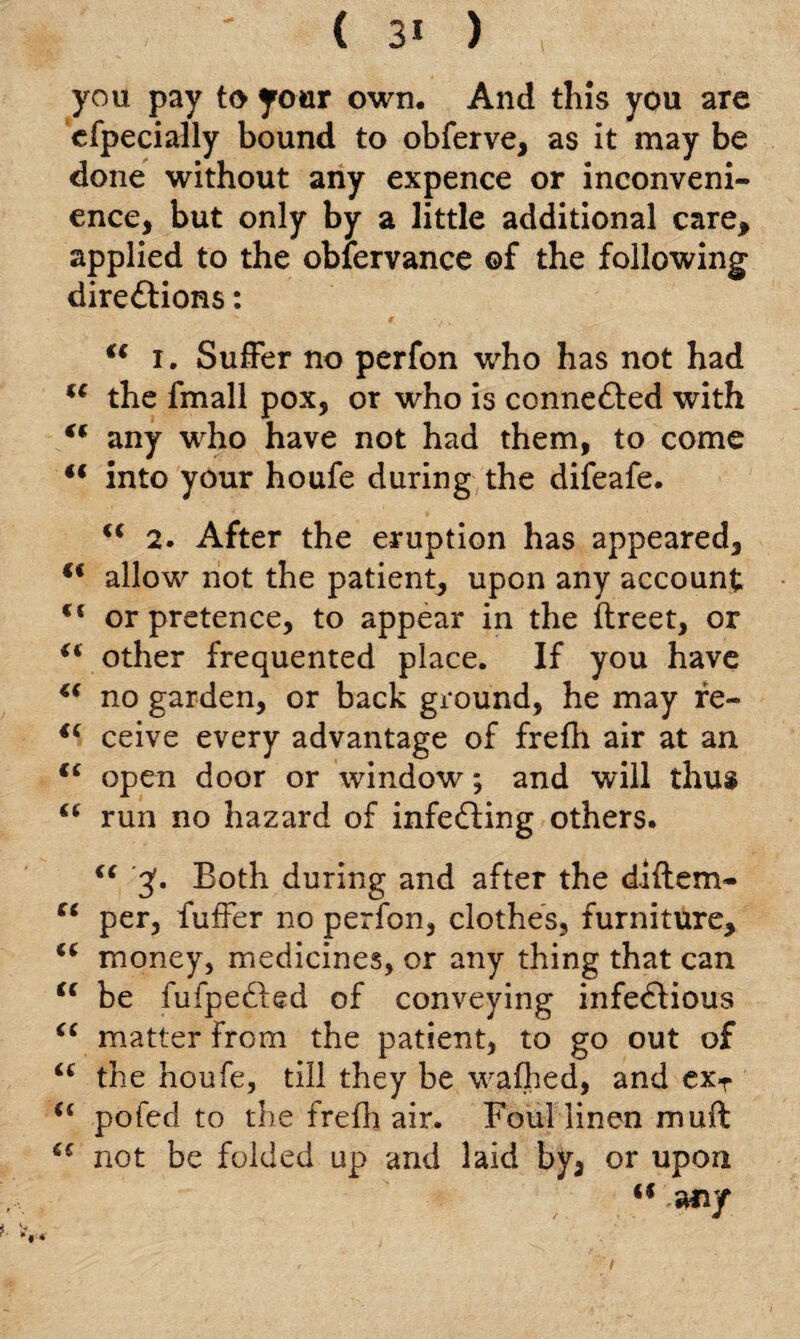 ( 3* ) you pay to your own. And this you are cfpecially bound to obferve, as it may be done without any expence or inconveni¬ ence, but only by a little additional care, applied to the obfervance ©f the following directions: “ i. Suffer no perfon who has not had ({ the fmall pox, or who is connected with (( any who have not had them, to come ** into your houfe during the difeafe. u 2. After the eruption has appeared, allow not the patient, upon any account c< or pretence, to appear in the ftreet, or “ other frequented place. If you have (( no garden, or back ground, he may re- €( ceive every advantage of frefh air at an open door or window; and will thus <£ run no hazard of infeCting others. “ 3'. Both during and after the diftem- “ per, fuffer no perfon, clothes, furniture, “ money, medicines, or any thing that can (( be fufpe&ed of conveying infe&ious <c matter from the patient, to go out of <£ the houfe, till they be wafhed, and exT u pofed to the frefh air. Foul linen muff not be folded up and laid by, or upon “ any