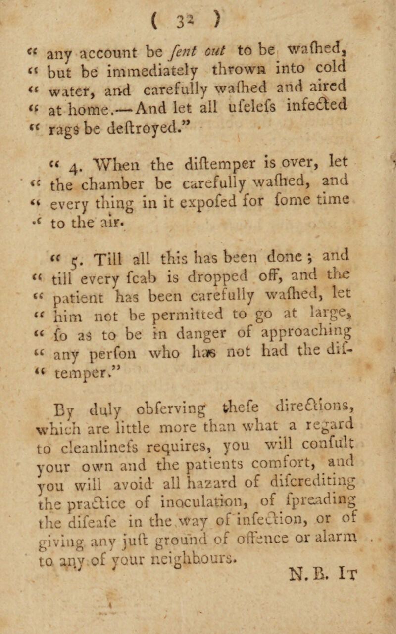 ( 3* ) « any account be fent out to be wafhed, “ but be immediately thrown into cold « water, and carefully wafhed and aired (( at home.—And let all ufelefs infedted (< rags be deftroyed.” « 4. When the diftemper is over, let <« the chamber be carefully wafhed, and “ every thing in it expofed for fome time •c to the air. « 5. Till all this has been done *, and tl till every fcab is dropped off, and tne <c patient has been carefully wafhed, let “ him not be permitted to go at large, “ fo as to be in danger of approaching u any per foil who haps not had the d**- 44 temper.” By duly obferving thefe diredfions, which are little more than what, a regard to cleanlinefs requires, you will confult your own and the patients comfort, and you will avoid all hazard of diferediting the pradlice of inoculation, of ipreading the difeafe in the way of infection, or of giving any ]u(f ground of offence 01 alarm to any of your neighbours.  ' N.B. It