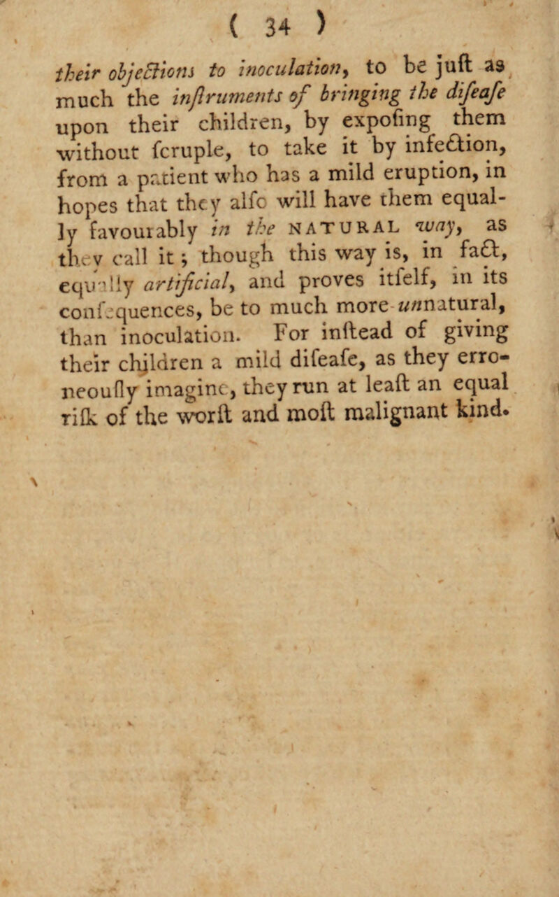 \ their objections to inoculation, to be juft 39 much the injlruments of bringing the difeafe upon their children, by expofing them without fcruple, to take it by infe&ion, from a patient who has a mild eruption, in hopes that they alfo will have them equal¬ ly favourably in the natural way, as tlvv call it; though this way is, in fa&, equally artificial, and proves itielf, m its confequences, be to much more w/inatural, than inoculation. For inllead of giving their children a mild difeafe, as they erro- neoufly imagine , they run at leaft an equal rifk of the worft and molt malignant kind.