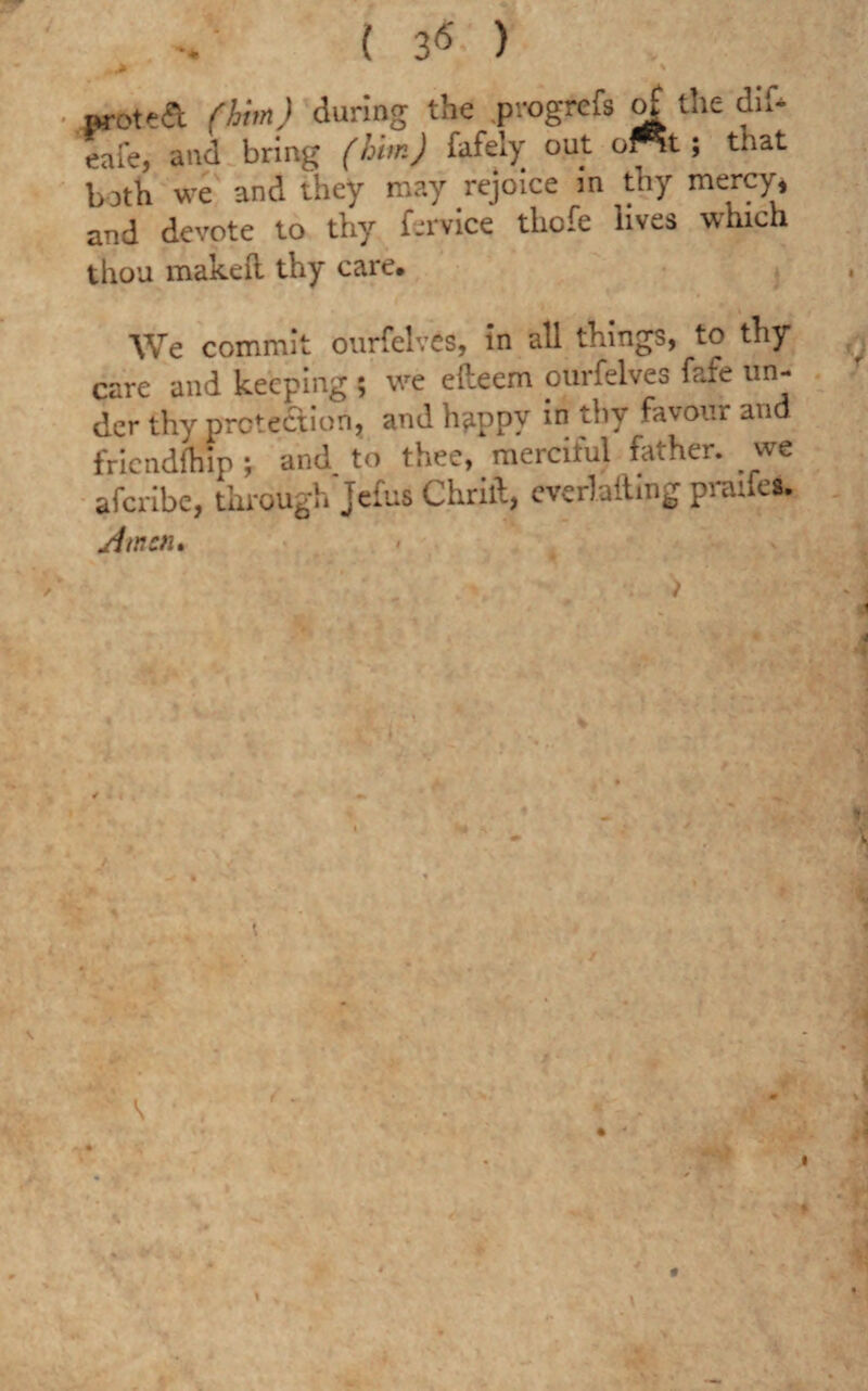 aroteft (him) during the progrefs of the dil* eafe, and bring (him) fafely out of^t; that both we and they may rejoice in thy mercy, and devote to thy f-rvice thofe lives which thou makeft thy care. We commit ourfelves, in all things, to thy care and keeping ; we efteem ourfelves fafe un¬ der thy protection, and happv in thy favour and friendship \ and to thee, merciful father, we aferibe, through Jefus Chrilb, everlafting praifes. si men*