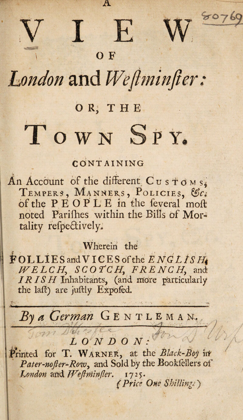 ! - 4 r fTl I OWN CONTAINING An Account of the different Custom s* Tempers, Manners, Policies, of the P E O P L E in the feyeral moft noted Parifhes within the Bills of Mor¬ tality reflectively* Wherein the FOLLIES and VICES of the E NGLtS Ht WELCH, SCOTCH, FRENCH, and JR IS H Inhabitants, (and more particularly the laflE) are juftly Expofed. T- . ■ By a German Gentleman. __ ' _..; ____• • ;;vi LONDON: v :■ v. V* JIM' '' ' n J printed for T. Warner, at the Black-Boy lit Pater-nofter-Row, and Sold by the Bookiellers of London and Weflniinfler. 1725. ( Price One Shilling*)