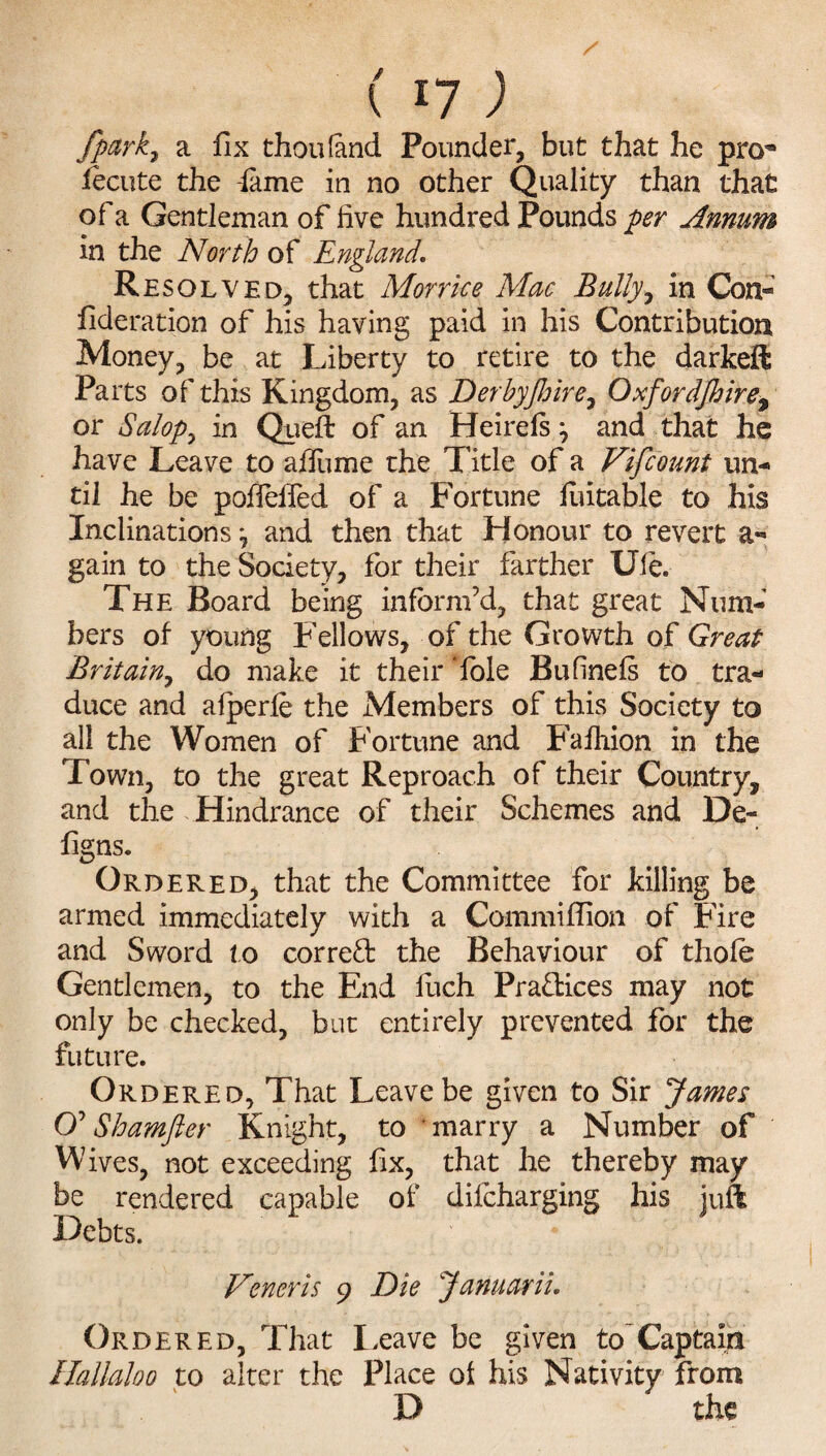 fpark7 a fix thou (and Pounder, but that he pro* iecute the -fame in no other Quality than that of a Gentleman of five hundred Pounds per Annum in the North of England. Resolved, that Morrice Mac Bully, in Con- fideration of his having paid in his Contribution Money, be at Liberty to retire to the darkeft Pa its of this Kingdom, as Derbyjhire, Oxfordjhire% or Salop 7 in Quell of an Heirels j and that he have Leave to afiume the Title of a Vifcount un¬ til he be polfelfed of a Fortune luitable to his Inclinations*, and then that Honour to revert a- gain to the Society, for their farther Ule. The Board being inform’d, that great Num¬ bers of young Fellows, of the Growth of Great Britain, do make it their fble Bufinels to tra¬ duce and afperfe the Members of this Society to all the Women of Fortune and Faihion in the Town, to the great Reproach of their Country, and the Hindrance of their Schemes and De~ figns. Ordered, that the Committee for killing be armed immediately with a Commiflion of Fire and Sword to correct the Behaviour of thole Gentlemen, to the End fiich Pra&ices may not only be checked, but entirely prevented for the future. Ordered, That Leave be given to Sir James O’ Shamfier Knight, to marry a Number of Wives, not exceeding fix, that he thereby may be rendered capable of dilcharging his juft Debts. Veneris 9 Die Januarii. Ordered, That Leave be given to Captaiit Hallaloo to alter the Place of his Nativity from D the