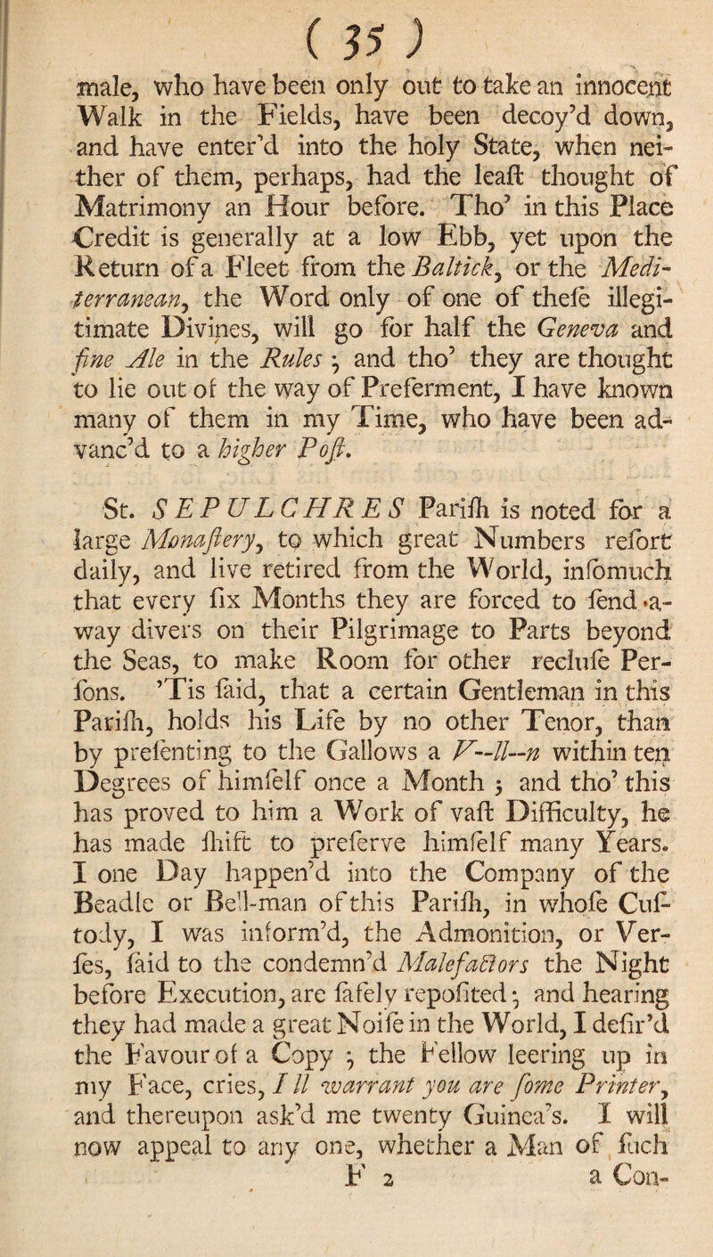 (S5; male, who have been only out to take an Innocent Walk in the Fields, have been decoy’d down, and have enter’d into the holy State, when nei¬ ther of them, perhaps, had the leaft thought of Matrimony an Hour before. Tho’ in this Place Credit is generally at a low Ebb, yet upon the Return of a Fleet from th zBalticky or the Medi¬ terranean^ the Word only of one of thefe illegi¬ timate Divines, will go for half the Geneva and fine Ale in the Rules ^ and tho’ they are thought to lie out of the way of Preferment, I have known many of them in my Time, who have been ad¬ vanc’d to a higher Pofi. St. SEPULCHRES Parifh is noted for a large Monaflery, to which great Numbers refort daily, and live retired from the World, infomudi that every fix Months they are forced to fend*a- way divers on their Pilgrimage to Parts beyond the Seas, to make Room for other reclufe Per- fons. ’Tis laid, that a certain Gentleman in this Parifh, holds his Life by no other Tenor, than by prefenting to the Gallows a V—ll—n within ten Degrees of himfelf once a Month $ and tho’ this has proved to him a Work of vaff Difficulty, he has made fhift to preferve himfelf many Years* I one Day happen’d into the Company of the Beadle or Bell-man of this Parifh, in whofe Cuf tody, I was inform’d, the Admonition, or Ver- fes, laid to the condemn’d Malefaft or s the Night before Execution, are fafely reported • and hearing they had made a great Noife in the World, I defir’d the Favour of a Copy } the Fellow leering up in my Face, cries, / // warrant you are fome Printer, and thereupon ask’d me twenty Guinea’s. I will now appeal to any one, whether a Man of fuch F 2 a Con-