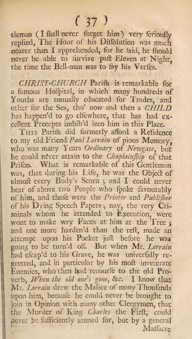 tleman (1 fliall never forget him) very ferioufly replied, The Flour of his Diffolution was much nearer than 1 apprehended, for he iaid, he fhould never be able to furvive pad: Eleven at Night, the time the Bell-man was to fay his Verfes. CHRIST-CHURCH ParMh is remarkable for a famous Ffoipital, in which many hundreds of Youths are annually educated for Trades, and other for the Sea, tho’ now and then a CHILD has happen’d to go ellewhere, that has had ex¬ cellent Precepts imbib’d into him in this Place. This Pariih did formerly afford a Refidence to my old Friend Paul Lonain of pious Memory, who 'was many Years Ordinary of Newgate, but he could n£ver attain to the Chaplainjhip of that Prifcn. What is remarkable of this Gentleman was, that during his Life, he was the Objeft of aimed: every Body’s Scorn j and I could never hear of above two People who Ipoke favourably of him, and thole were the Printer and Publifher of his Dying Speech Papers ^ nay, the very Cri¬ minals whom he attended to Execution, were wont to make wry Faces at him at the Tree * and one more harden’d than the red:, made an attempt upon his Pocket jud before he was going to be turn’d olf. But when Mr. Lorrain I had elcap’d to his Grave, he was univerfally re- Igretted, and in particular by his mod inveterate Enemies, who then had recourfe to the old Pro¬ verb, When the old one's gone, &c. I know that Mr. Lorrain drew the Malice of many Thoufands S| upon him, becaufe he could never be brought to tj join in Opinion with many other Clergymen, that \\ the Murder of King Charles the Fird, could s never be diffidently atoned for, but by a general Malfacre