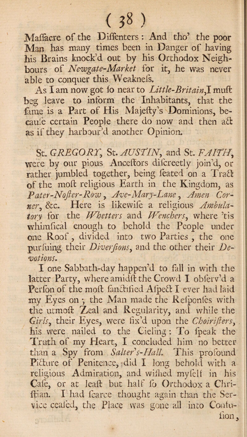 < 58 ) Madacre of the Diflenters: And tho5 the poor Man has many times been in Danger of having his Brains knock’d out by his Orthodox Neigh¬ bours of Newgate-Market for it, he was never able to conquer this Weaknefs. As I am now got fo near to Little-Britainft. mud beg leave to inform the Inhabitants, that the lame is a Part of His Majedy’s Dominions, be- caufe certain People there do now and then aft as if they harbour’d another Opinion. St. GREGORY.\ St. AUSTIN, and St. FAITH, were by our pious Ancedors difcreetly join’d, or rather jumbled together, being feated on a Trafl of the mod religious Earth in the Kingdom, as Fater-Nafter-Row, Ave-Mary-Lane, Amen Cor¬ ner,, &c. Here is likewife a religious Ambula¬ tory for the JVhetters and JVenchers, where tis whimfical enough to behold the People under one Roof, divided into two Parties , the one purfuing their Diverfions, and the other their De¬ votions. I one Sabbath-day happen’d to fall in with the latter Party, where amidd the Crowd I oblerv’d a Perfbn of the mod: fandified Alpeft I ever had laid my Eyes on •, the Man made the Reiponles with the utmod Xeal and Regularity, and while the Girls, their Eyes, were fix’d upon the Choirifters, . his were nailed to the Gieling : To fpeak the Truth of my Heart, I concluded him no better than a Spy from Salter s-Hall. This profound Picture of Penitence, did I long behold with a religious Admiration, and wiilied myfell in his Caie, or at lead but half fo Orthodox a Chri- ftian. I had fcarce thought again than the Ser¬ vice ceaied, the Place was gone all into Confu- iion y