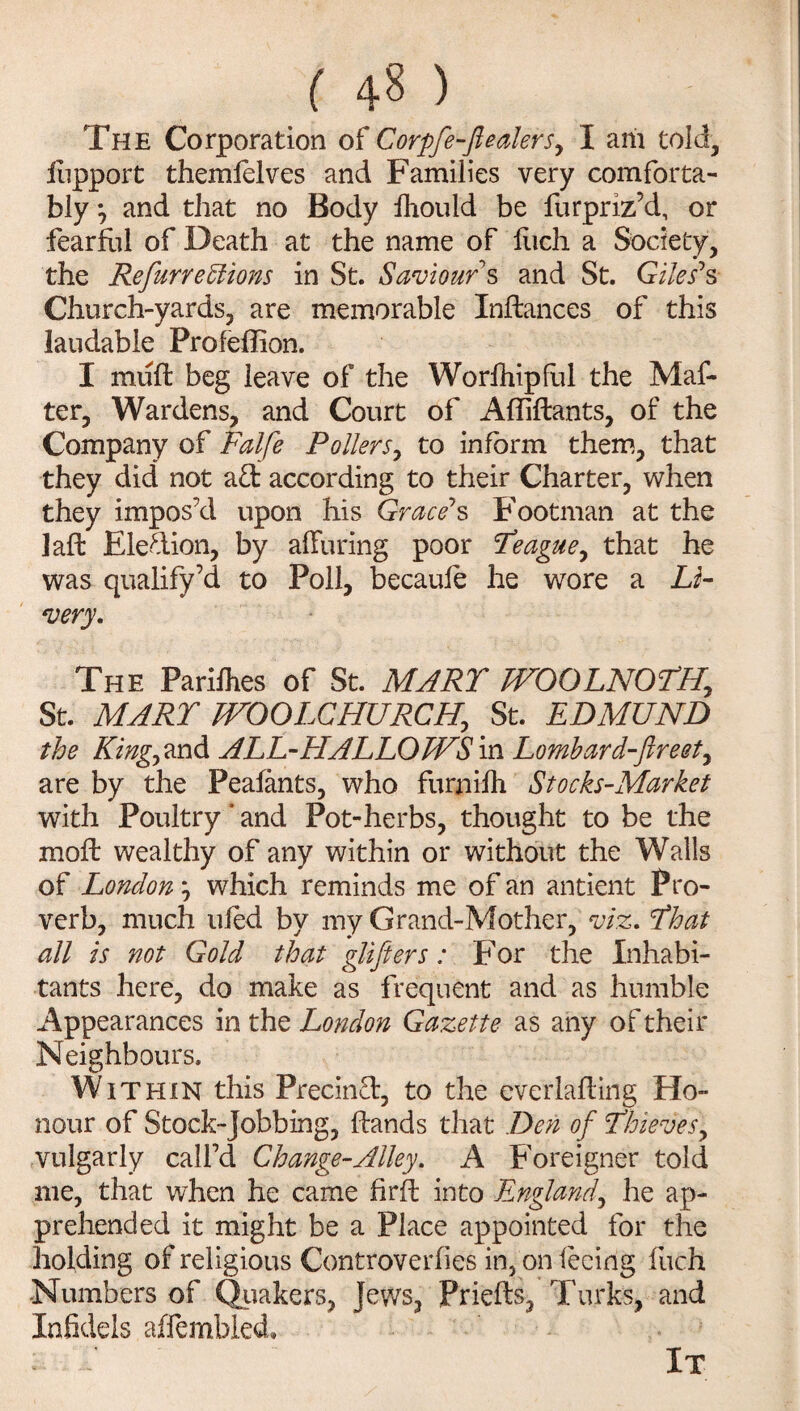 The Corporation of Corpfe-fteaters^ I am told, fiipport themfelves and Families very comforta¬ bly *, and that no Body fhould be furpriz’d, or fearful of Death at the name of Inch a Society, the Refurredtions in St. Saviours and St. Giles1 s Church-yards, are memorable Inftances of this laudable Profeffion. I muff beg leave of the Worfhipful the Mat¬ ter, Wardens, and Court of Affiftants, of the Company of Falfe Pollers, to inform them, that they did not a£t according to their Charter, when they impos’d upon his Grace7s Footman at the laft Election, by alluring poor Ye ague ^ that he was qualify’d to Poll, becauie he wore a Li¬ very. The Parifhes of St. MARY WOOLNOYH, St. MARY WOOLCHURCHj St. EDMUND the King) and ALL-HALLOWS in Lombard-Jireet, are by the Peafants, who furjiilh Stocks-Market with Poultry ’ and Pot-herbs, thought to be the moil wealthy of any within or without the Walls of London; which reminds me of an antient Pro¬ verb, much tiled by my Grand-Mother, viz. Yhat all is not Gold that glifters: For the Inhabi¬ tants here, do make as frequent and as humble Appearances in the London Gazette as any of their Neighbours. Within this Precin£t, to the everlafting Ho¬ nour of Stock-Jobbing, Hands that Den of Thievesy vulgarly call’d Change-Alley. A Foreigner told me, that when he came firft into England, he ap¬ prehended it might be a Place appointed for the holding of religious Controverfies in, on feeing fuch Numbers of Quakers, jews, Prieffe, Turks, and Infidels affembled, ; d It