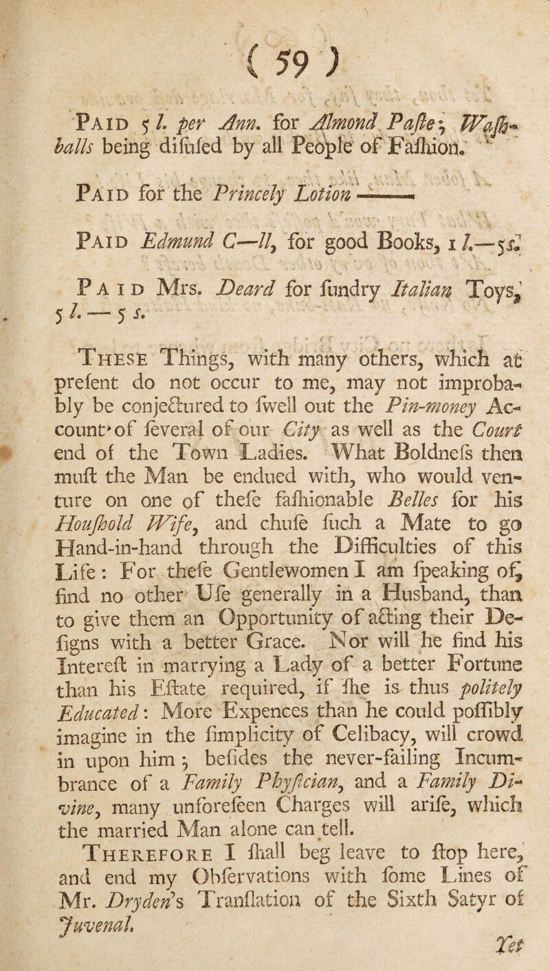 Paid 5/. per Ann. for Almond Pajley Wajh* balls being difafed by all Pebple of Faflxiom, * • * r \ ' ■ > • Paid for the Princely Lotion —. Paid Edmund C—//, for good Books,1 /.—p2 \ : \' J : % \ ■ > • • -• . . Paid Mrs* Deard for fundry Italian Toys* 51 — 5 s. These Things, with many others, which at prefent do not occur to me, may not improba-* bly be conjefhired to lwell out the Pin-money Ac- counts of feveral of our City as well as the Court end of the Town Ladies. What Boldnefs then muft the Man be endued with, who would ven¬ ture on one of thefe fafhionable Belles for his Houjhold IVifey and chufe inch a Mate to go Hand-in-hand through the Difficulties of this Life: For thefe Gentlewomen I am fpeaking of^ find no other Ufe generally in a Husband, than to give them an Opportunity of acting their De- figns with a better Grace. Nor will he find his Entered: in marrying a Lady of a better Fortune than his Eftate required, if ihe is thus politely Educated: More Expences than he could poffibly imagine in the fimplicity of Celibacy, will crowd in upon him y befides the never-failing Incum¬ brance of a Family Phyfician, and a Family DF ^vine, many unforefeen Charges will arife, which the married Man alone can tell. Therefore I fhall beg leave to flop here, and end my Obfervations with fame Lines of Mr. Dry dens Tranflation of the Sixth Satyr of Juvenal Fet