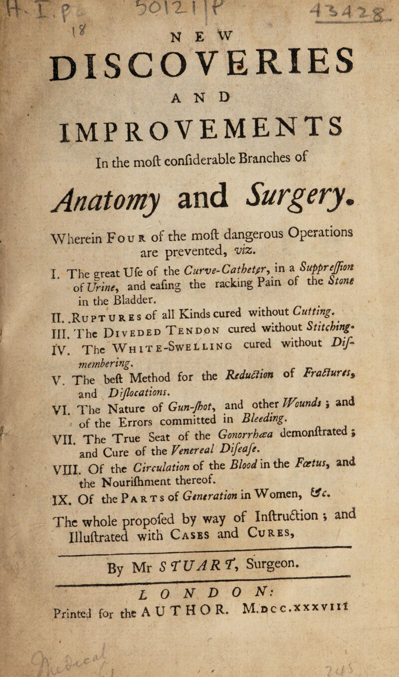 NEW discoveries AND IMPROVEMENTS In the moft confiderable Branches of Anatomy and Surgery. Wherein Fou r of the moft dangerous Operations are prevented, viz. I. The great Ufe of the Curve-Catheter, in a SuppreJJion of Urine, and eafmg the racking Pain of the Stone in the Bladder. II, Ru pTURESof all Kinds cured without Cutting.. HI The Diveded Tendon cured without Stitching* lY The White-Swelling cured without Dis¬ membering. V. The beft Method for the Reduction of Fraiiures, and Diflo cations. VI. The Nature of Gun-Jhot, and other Wounds | an of the Errors committed in Bleeding. VII. The True Seat of the Gonorrhea demonftrated | and Cure of the Venereal Difeafe. VHL Of the Circulation of the Blood in the Foetus, and the Nourifhment thereof. IX Of the P a R T s of Generation in Women, The whole propofed by way of Inftrudtion •, and Illuftrated with Cases and Cures,
