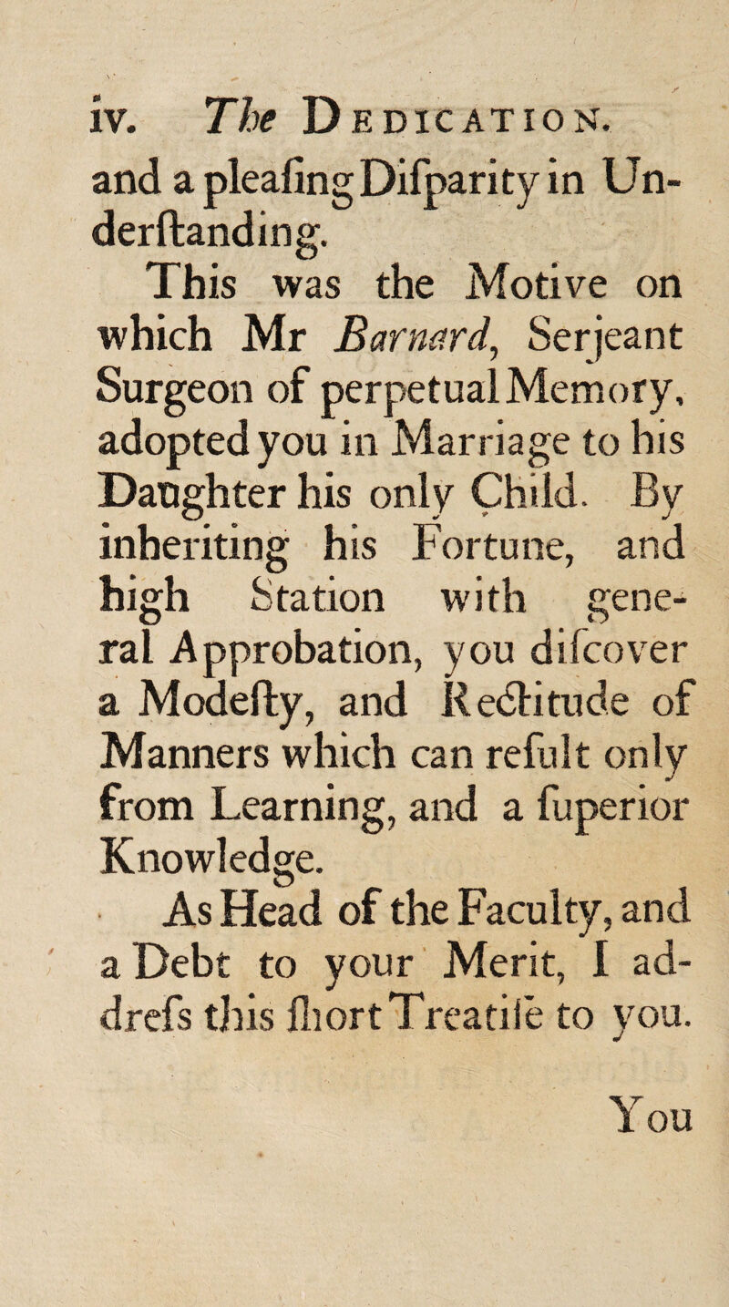 and a plealingDifparity in Un- derftanding. This was the Motive on which Mr Barnard, Serjeant Surgeon of perpetual Memory, adopted you in Marriage to his Daughter his only Child. By inheriting his Fortune, and high Station with gene¬ ral Approbation, you difcover a Modefty, and RedHtude of Manners which can refult only from Learning, and a fuperior Knowledge. As Head of the Faculty, and a Debt to your Merit, I ad- drefs this fhort Treatise to you. You