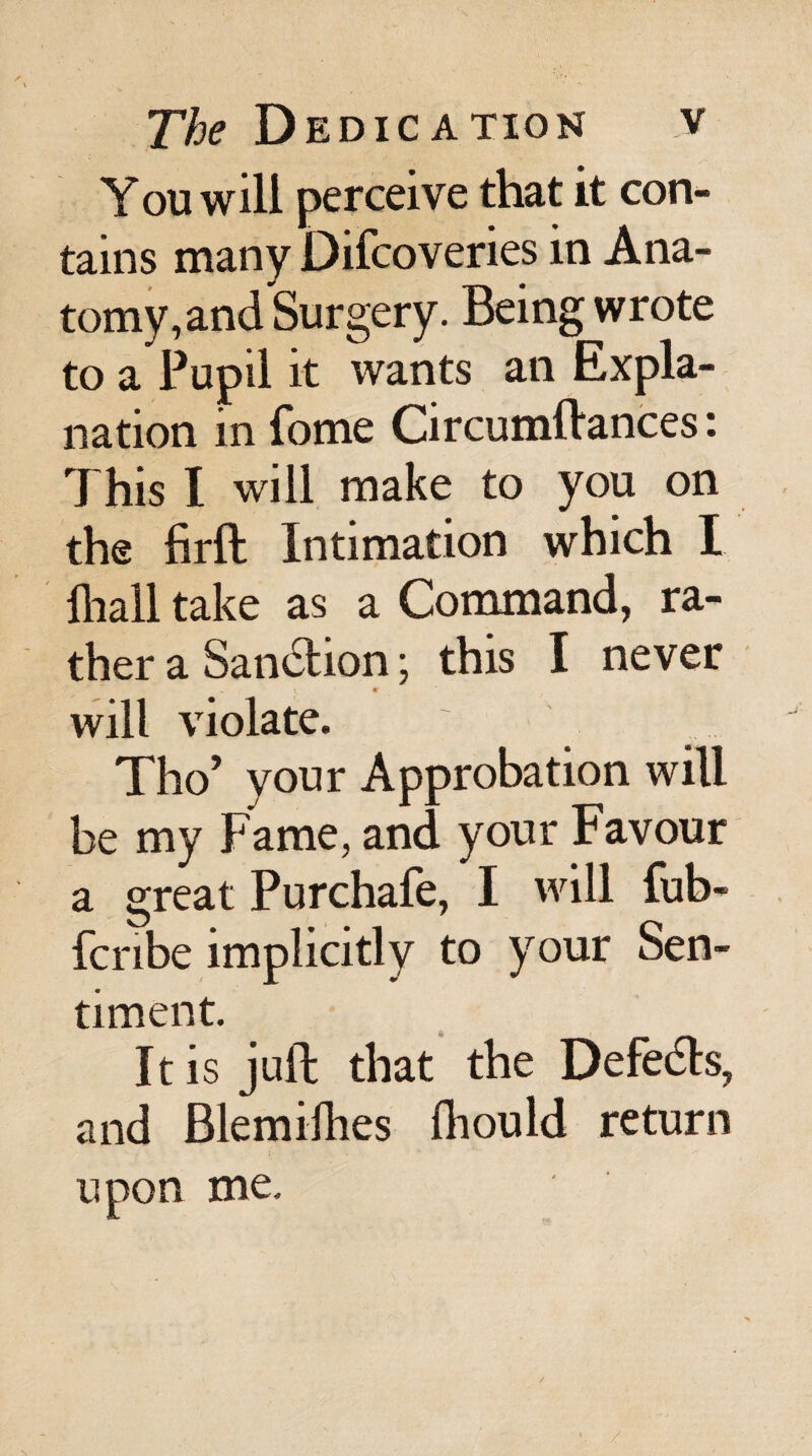 You will perceive that it con¬ tains many Difcoveries in Ana¬ tomy, and Surgery. Being wrote to a Pupil it wants an Expla¬ nation in fome Circumftances: This I will make to you on the firft Intimation which I lhall take as a Command, ra¬ ther a Sanction; this I never _ ^ ■ t will violate. Tho’ your Approbation will be my Fame, and your Favour a great Purchafe, I will fub- fcnbe implicitly to your Sen¬ timent. It is juft that the Defedls, and Blemiihes Ihould return upon me.