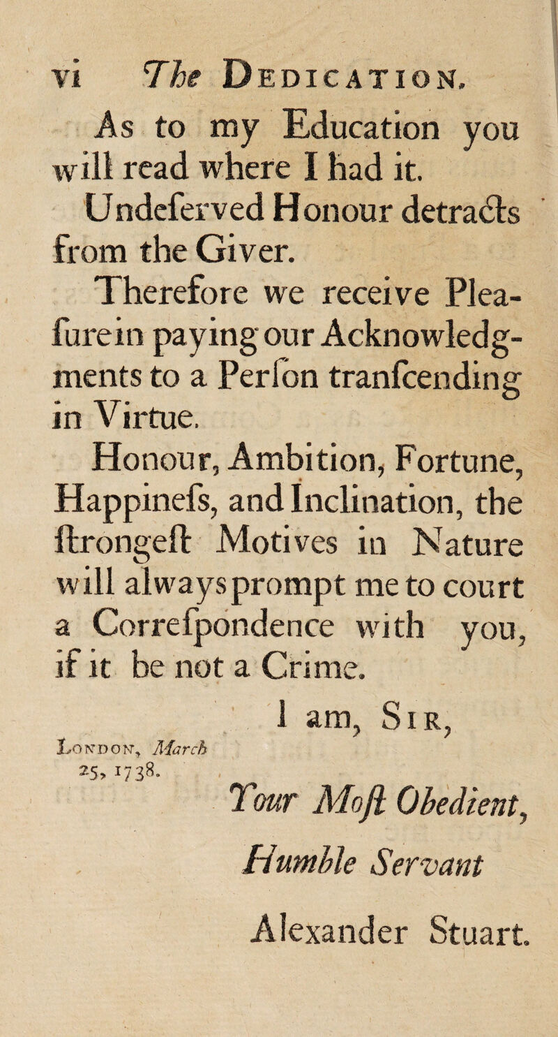 As to my Education you will read where I had it. Undeferved Honour detracts from the Giver. Therefore we receive Plea- furein paying our Acknowledg¬ ments to a Perfon tranfcending in Virtue. Honour, Ambition, Fortune, Happinefs, and Inclination, the ftrongeft Motives in Nature will alwaysprompt me to court a Correfpondence with you, if it be not a Crime. 1 am. Sir, London, March J H ^ ^ Tour Mofi Obedient^ Humble Servant Alexander Stuart