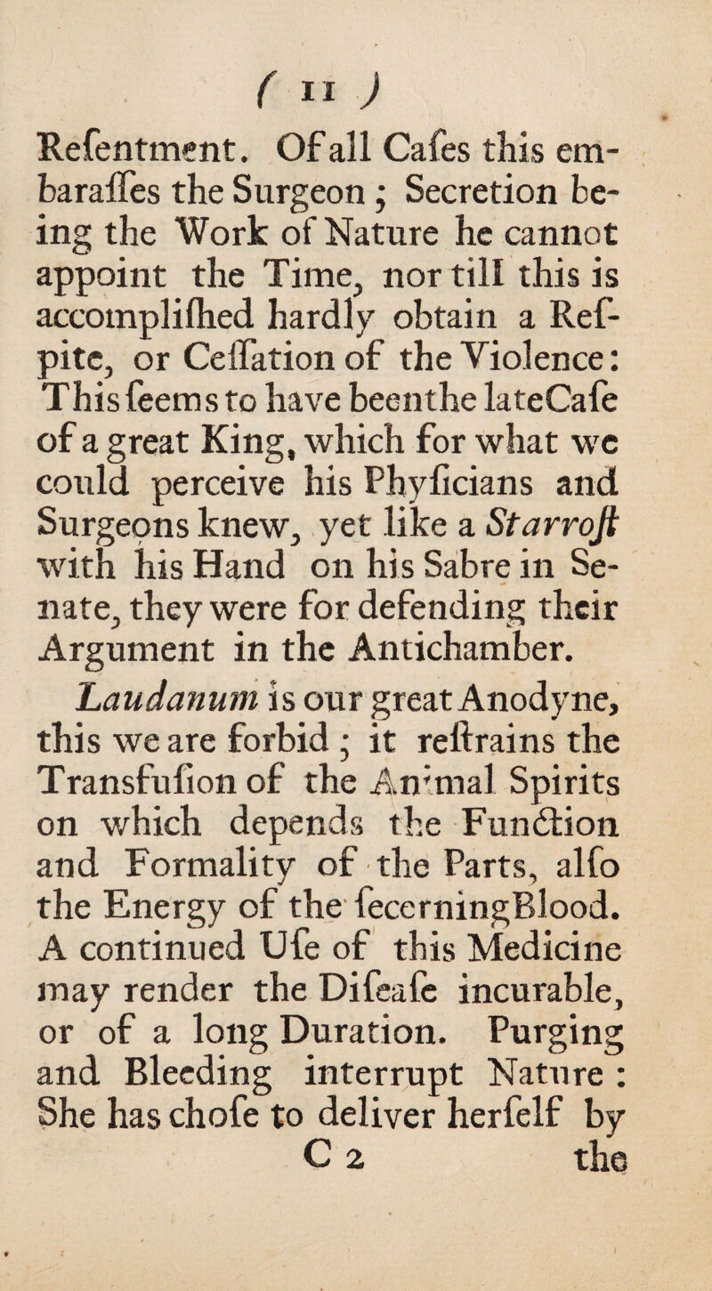 Refentment. Of all Cafes this em- baralfes the Surgeon ; Secretion be¬ ing the Work of Nature he cannot appoint the Time., nor till this is accompliflied hardly obtain a Ref- pitc, or Ceifation of the Violence: Thisfeems to have beenthe lateCafe of a great King, which for what we could perceive his Phyficians and Surgeons knew, yet like a Starrojt with his Hand on his Sabre in Se¬ nate, they were for defending their Argument in the Antichamber. Laudanum is our great Anodyne, this we are forbid ; it reftrains the Transfufion of the Animal Spirits on which depends the Function and Formality of the Parts, alfo the Energy of the fecerningBlood. A continued Ufe of this Medicine may render the Difeafe incurable, or of a long Duration. Purging and Bleeding interrupt Nature : She has chofe to deliver herfelf by C 2 the I