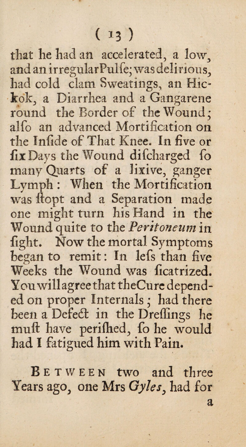 ( *3 ) that he had an accelerated, a low, and an irregularPuife; was delirious, had cold clam Sweatings, an Hic- kok, a Diarrhea and a Gangarene round the Border of the Wound j alfo an advanced Mortification on the Infide of That Knee. In five or fix Days the Wound difcharged fo many Quarts of a lixive, ganger Lymph : When the Mortification was ftopt and a Separation made one might turn his Hand in the Wound quite to the Peritoneum in fight. Now the mortal Symptoms began to remit: In lefs than five Weeks the Wound was ficatrized. You will agree that theCure depend¬ ed on proper Internals • had there been a Defied: in the Dreffings he muft have perillied, fo he would had I fatigued him with Pain. < Between two and three Years ago, one Mrs Gyles, had for a