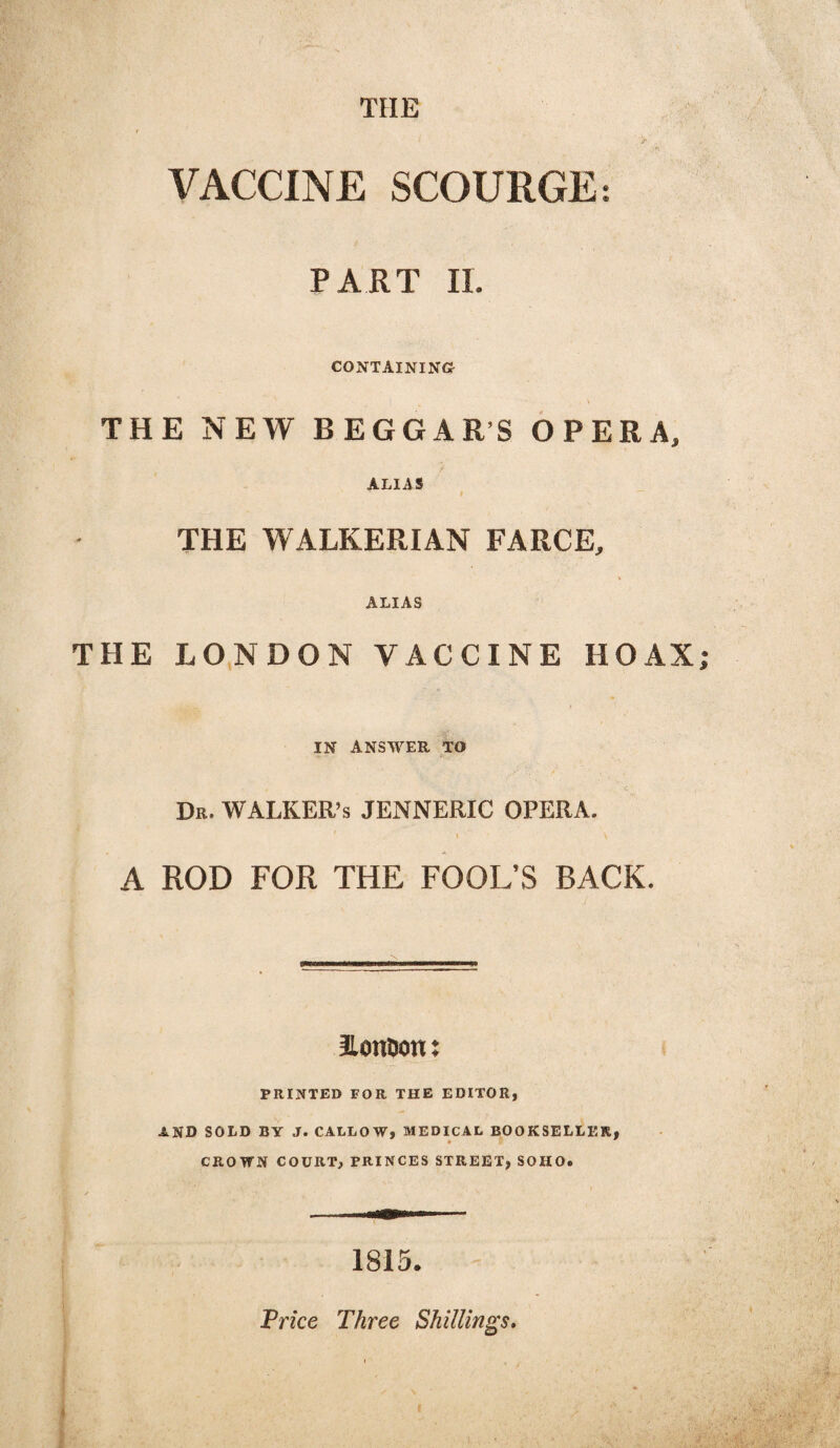 THE VACCINE SCOURGE: PART II. CONTAINING- THE NEW BEGGAR’S OPERA. ALIAS THE WALKERIAN FARCE. ALIAS THE LONDON VACCINE HOAX; IN ANSWER TO Dr. WALKER’S JENNERIC OPERA. \ ■' \ A ROD FOR THE FOOL’S BACK. ItonDon: PRINTED FOR THE EDITOR, AND SOLD BY J. CALLOW, MEDICAL BOOKSELLER, CROWN COURT, PRINCES STREET, SOHO. 1815. Price Three Shillings.