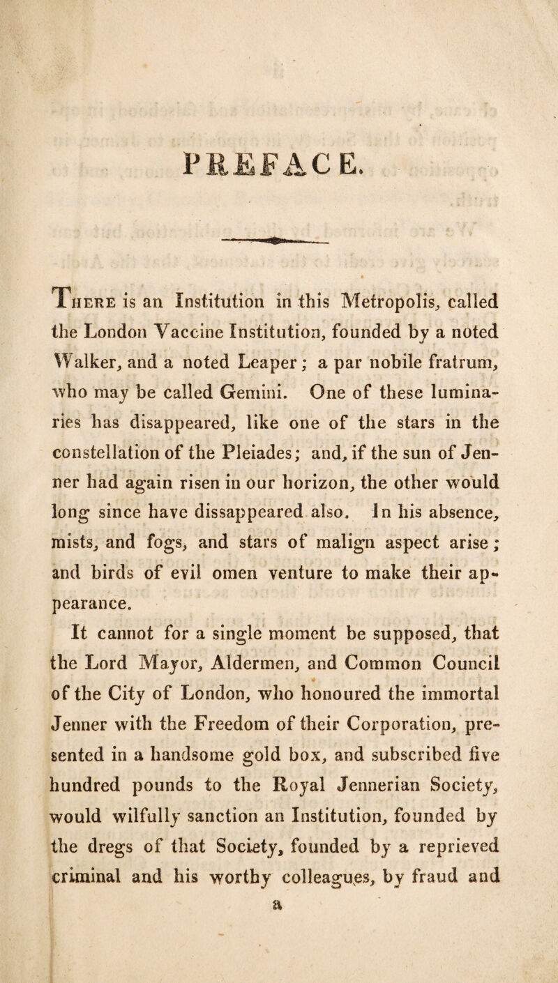 PREFACE. There is an Institution in this Metropolis, called the London Vaccine Institution, founded by a noted Walker, and a noted Leaper; a par nobile fratrum, ’who may be called Gemini. One of these lumina- J lies has disappeared, like one of the stars in the constellation of the Pleiades; and, if the sun of Jen- ner had again risen in our horizon, the other would long since have disappeared also. In his absence, mists, and fogs, and stars of malign aspect arise; and birds of evil omen venture to make their ap¬ pearance. It cannot for a single moment be supposed, that the Lord Major, Aldermen, and Common Council of the City of London, who honoured the immortal Jenner with the Freedom of their Corporation, pre¬ sented in a handsome gold box, and subscribed live hundred pounds to the Royal Jennerian Society, would wilfully sanction an Institution, founded by the dregs of that Society, founded by a reprieved criminal and his worthy colleagues, by fraud and a