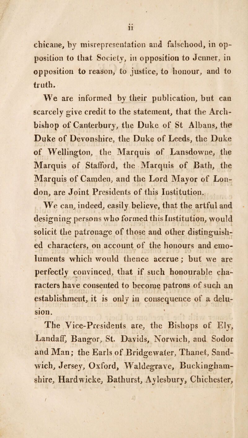 • o 11 chicane, by misrepresentation and falsehood, in op¬ position to that Society, in opposition to Jenner, in opposition to reason, to justice, to honour, and to truth. i We are informed by their publication, but can scarcely give credit to the statement, that the Arch¬ bishop of Canterbury, the Duke of St Albans, the Duke of Devonshire, the Duke of Leeds, the Duke of Wellington, the Marquis of Lansdowne, the Marquis of Stafford, the Marquis of Bath, the Marquis of Camden, and the Lord Mayor of Lon¬ don, are Joint Presidents of this Institution. We can, indeed, easily believe, that the artful and designing persons who formed this Institution, would solicit the patronage of those and other distinguish¬ ed characters, on account of the honours and emo- luments which would thence accrue; but we are perfectly convinced, that if such honourable cha- racters have consented to become patrons of such an establishment, it is only in consequence of a delu¬ sion. The Vice-Presidents are, the Bishops of Ely, LandafF, Bangor, St. Davids, Norwich, and Sodor and Man; the Earls of Bridgewater, Thanet, Sand¬ wich, Jersey, Oxford, Waldegrave, Buckingham¬ shire, Hardwicke, Bathurst, Aylesbury, Chichester, /