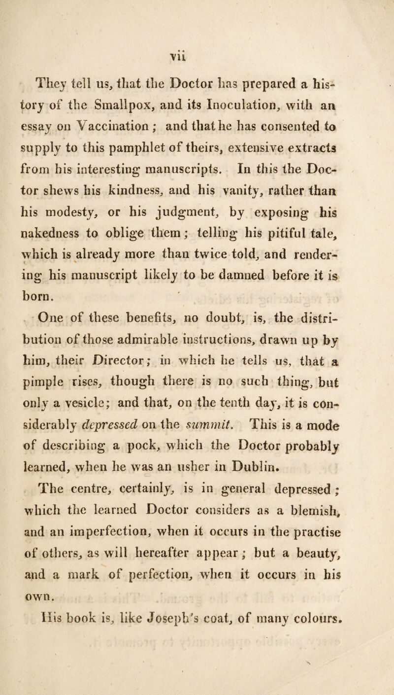 They tell us, that the Doctor has prepared a his¬ tory of the Smallpox, and its Inoculation, with an essay on Vaccination ; and that he has consented to supply to this pamphlet of theirs, extensive extracts from his interesting manuscripts. In this the Doc¬ tor shews his kindness, and his vanity, rather than his modesty, or his judgment, by exposing his nakedness to oblige them; telling his pitiful tale, which is already more than twice told, and render¬ ing his manuscript likely to be damned before it is horn. One of these benefits, no doubt, is, the distri¬ bution of those admirable instructions, drawn up by him, their Director; in which he tells us, that a pimple rises, though there is no such thing, but only a vesicle; and that, on the tenth day, it is con¬ siderably depressed on the summit. This is a mode of describing a pock, which the Doctor probably learned, when lie was an usher in Dublin. The centre, certainly, is in general depressed ; which the learned Doctor considers as a blemish, and an imperfection, when it occurs in the practise of others, as will hereafter appear; but a beauty, and a mark of perfection, when it occurs in his own. His book is, like Joseph's coat, of many colours.