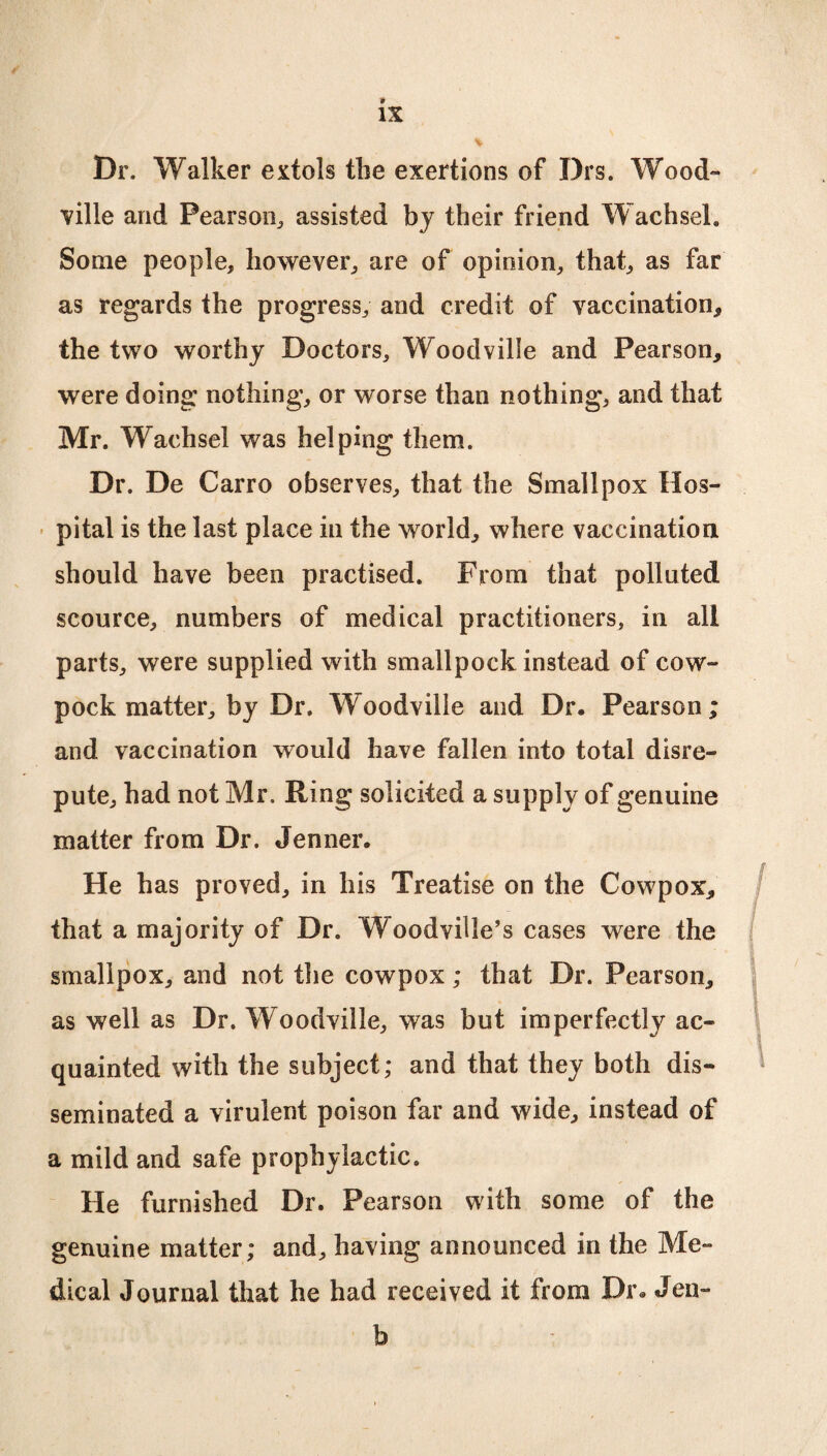 I IS % Dr. Walker extols the exertions of Drs. Wood¬ vilie and Pearson, assisted bj their friend Wachsel. Some people, however, are of opinion, that, as far as regards the progress, and credit of vaccination* the two worthy Doctors, Woodvilie and Pearson* were doing nothing, or worse than nothing, and that Mr. Wachsel was helping them. Dr. De Carro observes, that the Smallpox Hos¬ pital is the last place in the world, where vaccination should have been practised. From that polluted scource, numbers of medical practitioners, in all parts, were supplied with smallpock instead of cow- pock matter, by Dr. Woodvilie and Dr. Pearson; and vaccination would have fallen into total disre¬ pute, had not Mr. Ring solicited a supply of genuine matter from Dr. Jenner. He has proved, in his Treatise on the Cowpox* that a majority of Dr. Woodville’s cases were the smallpox, and not the cowpox; that Dr. Pearson* as well as Dr. Woodvilie, was but imperfectly ac¬ quainted with the subject; and that they both dis¬ seminated a virulent poison far and wide, instead of a mild and safe prophylactic. He furnished Dr. Pearson with some of the genuine matter; and, having announced in the Me¬ dical Journal that he had received it from Dr. Jen- b