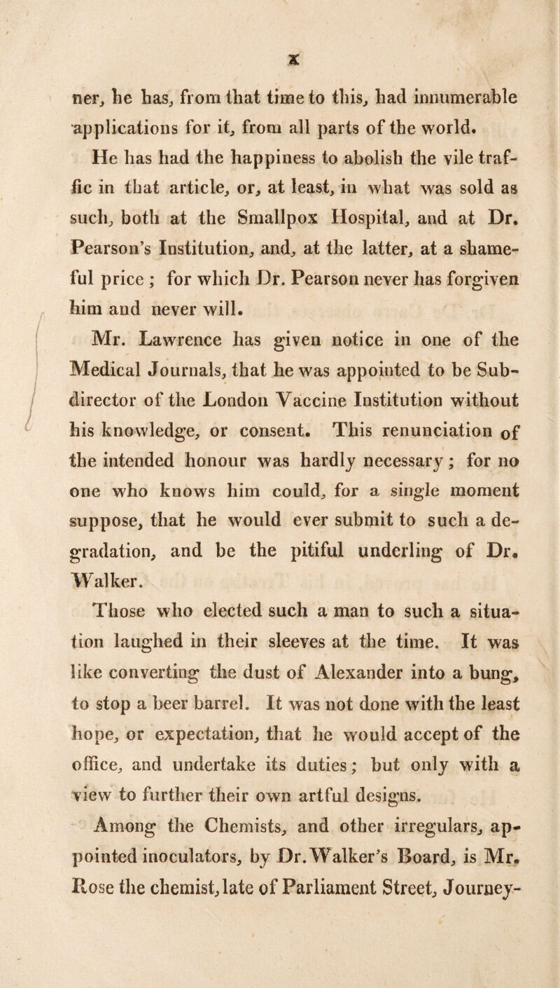 tier, lie has, from that time to this, had innumerable ■applications for it, from all parts of the world. He has had the happiness to abolish the vile traf¬ fic in that article, or, at least, in what was sold as such, both at the Smallpox Hospital, and at Dr. Pearson’s Institution, and, at the latter, at a shame¬ ful price ; for which Dr. Pearson never has forgiven him and never will. Mr. Lawrence has given notice in one of the Medical Journals, that he was appointed to be Sub¬ director of the London Vaccine Institution w ithout his knowledge, or consent. This renunciation of i the intended honour was hardly necessary; for no one who knows him could, for a single moment suppose, that he would ever submit to such a de¬ gradation, and be the pitiful underling of Dr. Walker. Those who elected such a man to such a situa¬ tion laughed in their sleeves at the time. It was like converting the dust of Alexander into a bung, to stop a beer barrel. It was not done with the least hope, or expectation, that he would accept of the office, and undertake its duties; but only with a view to further their own artful designs. Among the Chemists, and other irregulars, ap¬ pointed inoculators, by Dr. Walker’s Board, is Mr. Rose the chemist, late of Parliament Street, Journey-