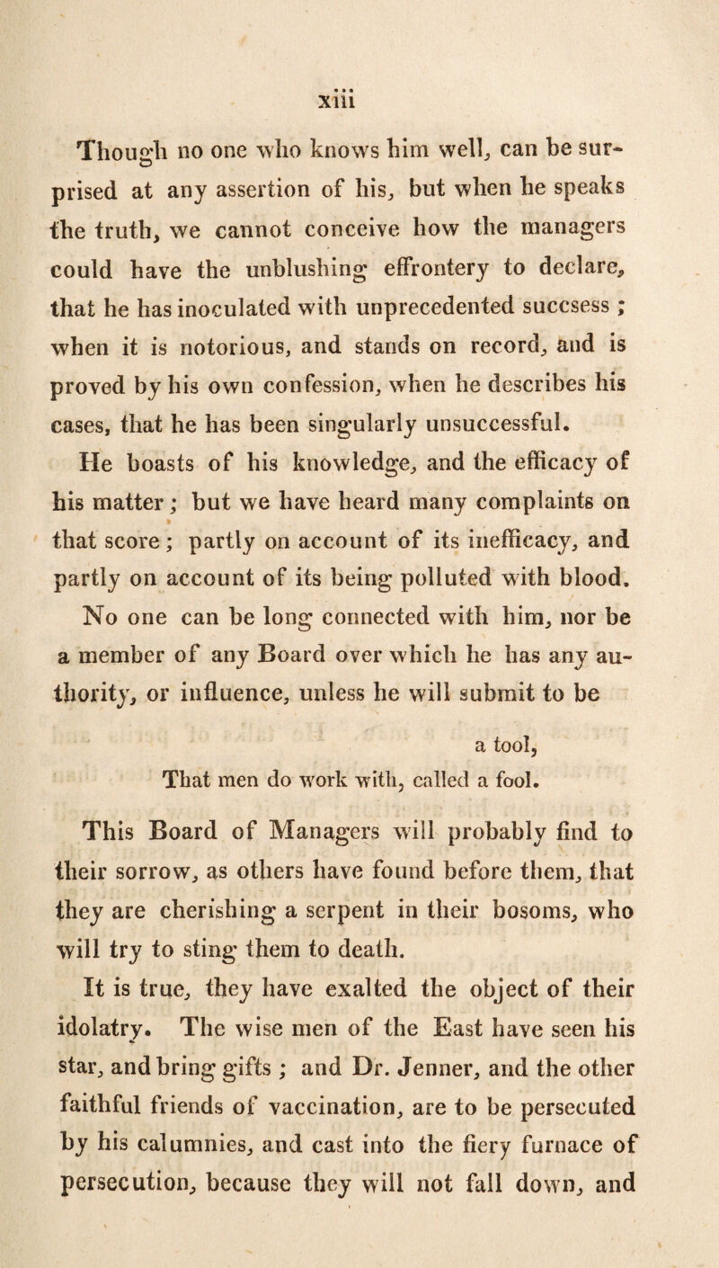 Though no one who knows him well., can be sur¬ prised at any assertion of his., but when he speaks the truth, we cannot conceive how the managers could have the unblushing effrontery to declare, that he has inoculated with unprecedented succsess ; when it is notorious, and stands on record, and is proved by his own confession, when he describes his cases, that he has been singularly unsuccessful. He boasts of his knowledge, and the efficacy of his matter; but we have heard many complaints on that score; partly on account of its inefficacy, and partly on account of its being polluted with blood. No one can be long connected with him, nor be a member of any Board over which he has any au¬ thority, or influence, unless he will submit to be a tool, That men do work with, called a fool. This Board of Managers will probably find to their sorrow, as others have found before them, that they are cherishing a serpent in their bosoms, who will try to sting them to death. It is true, they have exalted the object of their idolatry. The wise men of the East have seen his star, and bring gifts ; and Dr. Jenner, and the other faithful friends of vaccination, are to be persecuted by his calumnies, and cast into the fiery furnace of persecution, because they will not fail down, and